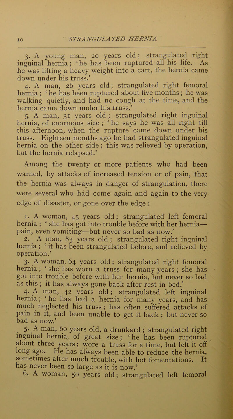 3. A young man, 20 years old; strangulated right inguinal hernia; ‘he has been ruptured all his life. As he was lifting a heavy weight into a cart, the hernia came down under his truss.’ 4. A man, 26 years old; strangulated right femoral hernia ; £ he has been ruptured about five months; he was walking quietly, and had no cough at the time, and the hernia came down under his truss.’ 5. A man, 31 years old ; strangulated right inguinal hernia, of enormous size ; £ he says he was all right till this afternoon, when the rupture came down under his truss. Eighteen months ago he had strangulated inguinal hernia on the other side; this was relieved by operation, but the hernia relapsed.’ Among the twenty or more patients who had been warned, by attacks of increased tension or of pain, that the hernia was always in danger of strangulation, there were several who had come again and again to the very edge of disaster, or gone over the edge : 1. A woman, 45 years old; strangulated left femoral hernia ; £ she has got into trouble before with her hernia— pain, even vomiting—but never so bad as now.’ 2. A man, 83 years old ; strangulated right inguinal hernia; £ it has been strangulated before, and relieved by operation.’ 3. A woman, 64 years old ; strangulated right femoral hernia ; £ she has worn a truss for man}' years ; she has got into trouble before with her hernia, but never so bad as this ; it has always gone back after rest in bed.’ 4. A man, 42 years old; strangulated left inguinal hernia ; £ he has had a hernia for many years, and has much neglected his truss; has often suffered attacks of pain in it, and been unable to get it back ; but never so bad as now.’ 5. A man, 60 years old, a drunkard ; strangulated right inguinal hernia, of great size; £ he has been ruptured r about three years; wore a truss for a time, but left it off long ago. He has always been able to reduce the hernia, sometimes after much trouble, with hot fomentations. It has never been so large as it is now.’