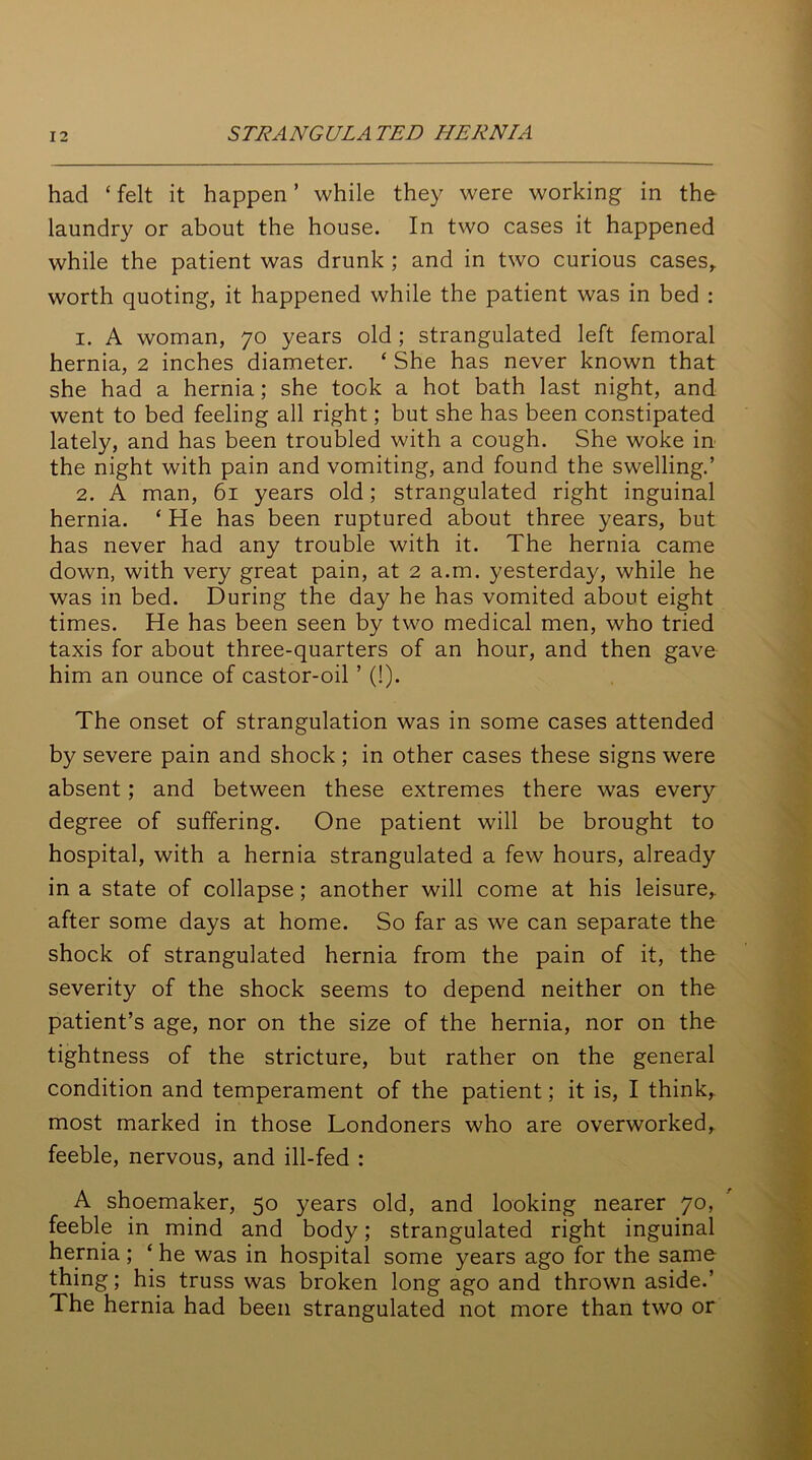 had ‘ felt it happen ’ while they were working in the laundry or about the house. In two cases it happened while the patient was drunk ; and in two curious cases,, worth quoting, it happened while the patient was in bed : 1. A woman, 70 years old; strangulated left femoral hernia, 2 inches diameter. * She has never known that she had a hernia; she took a hot bath last night, and went to bed feeling all right; but she has been constipated lately, and has been troubled with a cough. She woke in the night with pain and vomiting, and found the swelling.’ 2. A man, 61 years old; strangulated right inguinal hernia. ‘ He has been ruptured about three years, but has never had any trouble with it. The hernia came down, with very great pain, at 2 a.m. yesterday, while he was in bed. During the day he has vomited about eight times. He has been seen by two medical men, who tried taxis for about three-quarters of an hour, and then gave him an ounce of castor-oil ’ (!). The onset of strangulation was in some cases attended by severe pain and shock ; in other cases these signs were absent; and between these extremes there was every degree of suffering. One patient will be brought to hospital, with a hernia strangulated a few hours, already in a state of collapse; another will come at his leisure,, after some days at home. So far as we can separate the shock of strangulated hernia from the pain of it, the severity of the shock seems to depend neither on the patient’s age, nor on the size of the hernia, nor on the tightness of the stricture, but rather on the general condition and temperament of the patient; it is, I think, most marked in those Londoners who are overworked, feeble, nervous, and ill-fed : A shoemaker, 50 years old, and looking nearer 70, feeble in mind and body; strangulated right inguinal hernia; ‘ he was in hospital some years ago for the same thing; his truss was broken long ago and thrown aside.’ The hernia had been strangulated not more than two or