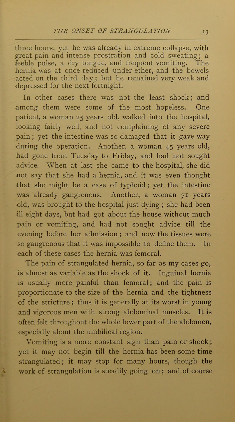 three hours, yet he was already in extreme collapse, with great pain and intense prostration and cold sweating; a feeble pulse, a dry tongue, and frequent vomiting. The hernia was at once reduced under ether, and the bowels acted on the third day ; but he remained very weak and depressed for the next fortnight. In other cases there was not the least shock; and among them were some of the most hopeless. One patient, a woman 25 years old, walked into the hospital, looking fairly well, and not complaining of any severe pain; yet the intestine was so damaged that it gave way during the operation. Another, a woman 45 years old, had gone from Tuesday to Friday, and had not sought advice. When at last she came to the hospital, she did not say that she had a hernia, and it was even thought that she might be a case of typhoid; yet the intestine was already gangrenous. Another, a woman 71 years old, was brought to the hospital just dying; she had been ill eight days, but had got about the house without much pain or vomiting, and had not sought advice till the evening before her admission; and now the tissues were so gangrenous that it was impossible to define them. In ■each of these cases the hernia was femoral. The pain of strangulated hernia, so far as my cases go, is almost as variable as the shock of it. Inguinal hernia is usually more painful than femoral; and the pain is proportionate to the size of the hernia and the tightness of the stricture; thus it is generally at its worst in young and vigorous men with strong abdominal muscles. It is often felt throughout the whole lower part of the abdomen, especially about the umbilical region. Vomiting is a more constant sign than pain or shock; yet it may not begin till the hernia has been some time strangulated; it may stop for many hours, though the work of strangulation is steadily going on; and of course