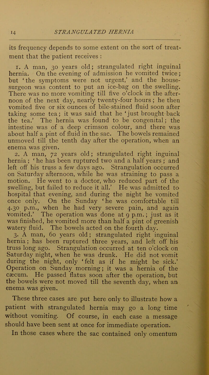 its frequency depends to some extent on the sort of treat- ment that the patient receives : 1. A man, 30 years old; strangulated right inguinal hernia. On the evening of admission he vomited twice; but ‘ the symptoms were not urgent,’ and the house- surgeon was content to put an ice-bag on the swelling. There was no more vomiting till five o’clock in the after- noon of the next day, nearly twenty-four hours ; he then vomited five or six ounces of bile-stained fluid soon after taking some tea; it was said that he ‘just brought back the tea.’ The hernia was found to be congenital; the intestine was of a deep crimson colour, and there was about half a pint of fluid in the sac. The bowels remained unmoved till the tenth day after the operation, when an enema was given. 2. A man, 72 years old; strangulated right inguinal hernia ; ‘ he has been ruptured two and a half years ; and left off his truss a few days ago. Strangulation occurred on Saturday afternoon, while he was straining to pass a motion. He went to a doctor, who reduced part of the swelling, but failed to reduce it all.’ He was admitted to hospital that evening, and during the night he vomited once only. On the Sunday ‘ he was comfortable till 4.30 p.m., when he had very severe pain, and again vomited.’ The operation was done at 9 p.m.; just as it was finished, he vomited more than half a pint of greenish watery fluid. The bowels acted on the fourth day. 3. A man, 60 years old; strangulated right inguinal hernia; has been ruptured three years, and left off his truss long ago. Strangulation occurred at ten o’clock on Saturday night, when he was drunk. He did not vomit during the night, only ‘felt as if he might be sick.’ Operation on Sunday morning; it was a hernia of the caecum. He passed flatus soon after the operation, but the bowels were not moved till the seventh day, when an enema was given. These three cases are put here only to illustrate how a patient with strangulated hernia may go a long time without vomiting. Of course, in each case a message should have been sent at once for immediate operation. In those cases where the sac contained only omentum