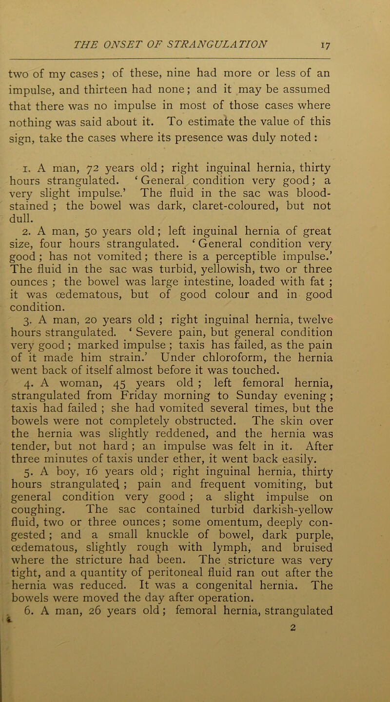two of my cases ; of these, nine had more or less of an impulse, and thirteen had none; and it may be assumed that there was no impulse in most of those cases where nothing was said about it. To estimate the value of this sign, take the cases where its presence was duly noted: 1. A man, 72 years old ; right inguinal hernia, thirty hours strangulated. ‘ General condition very good; a very slight impulse.’ The fluid in the sac was blood- stained ; the bowel was dark, claret-coloured, but not dull. 2. A man, 50 years old ; left inguinal hernia of great size, four hours strangulated. ‘ General condition very good ; has not vomited; there is a perceptible impulse.’ The fluid in the sac was turbid, yellowish, two or three ounces ; the bowel was large intestine, loaded with fat ; it was cedematous, but of good colour and in good condition. 3. A man, 20 years old ; right inguinal hernia, twelve hours strangulated. ‘ Severe pain, but general condition very good ; marked impulse ; taxis has failed, as the pain of it made him strain.’ Under chloroform, the hernia went back of itself almost before it was touched. 4. A woman, 45 years old ; left femoral hernia, strangulated from Friday morning to Sunday evening ; taxis had failed ; she had vomited several times, but the bowels were not completely obstructed. The skin over the hernia was slightly reddened, and the hernia was tender, but not hard ; an impulse was felt in it. After three minutes of taxis under ether, it went back easily. 5. A boy, 16 years old ; right inguinal hernia, thirty hours strangulated ; pain and frequent vomiting, but general condition very good ; a slight impulse on coughing. The sac contained turbid darkish-yellow fluid, two or three ounces; some omentum, deeply con- gested ; and a small knuckle of bowel, dark purple, cedematous, slightly rough with lymph, and bruised where the stricture had been. The stricture was very tight, and a quantity of peritoneal fluid ran out after the hernia was reduced. It was a congenital hernia. The bowels were moved the day after operation. 6. A man, 26 years old; femoral hernia, strangulated 2