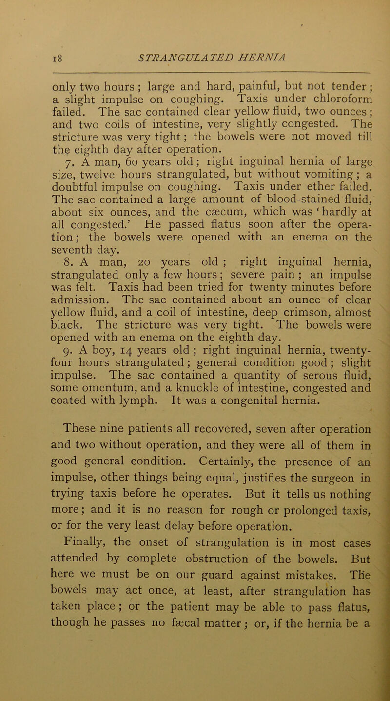 only two hours ; large and hard, painful, but not tender ; a slight impulse on coughing. Taxis under chloroform failed. The sac contained clear yellow fluid, two ounces ; and two coils of intestine, very slightly congested. The stricture was very tight; the bowels were not moved till the eighth day after operation. 7. A man, 60 years old; right inguinal hernia of large size, twelve hours strangulated, but without vomiting; a doubtful impulse on coughing. Taxis under ether failed. The sac contained a large amount of blood-stained fluid, about six ounces, and the caecum, which was * hardly at all congested.’ He passed flatus soon after the opera- tion ; the bowels were opened with an enema on the seventh day. 8. A man, 20 years old ; right inguinal hernia, strangulated only a few hours; severe pain ; an impulse was felt. Taxis had been tried for twenty minutes before admission. The sac contained about an ounce of clear yellow fluid, and a coil of intestine, deep crimson, almost black. The stricture was very tight. The bowels were opened with an enema on the eighth day. 9. A boy, 14 years old ; right inguinal hernia, twenty- four hours strangulated; general condition good ; slight impulse. The sac contained a quantity of serous fluid, some omentum, and a knuckle of intestine, congested and coated with lymph. It was a congenital hernia. These nine patients all recovered, seven after operation and two without operation, and they were all of them in good general condition. Certainly, the presence of an impulse, other things being equal, justifies the surgeon in trying taxis before he operates. But it tells us nothing more; and it is no reason for rough or prolonged taxis, or for the very least delay before operation. Finally, the onset of strangulation is in most cases attended by complete obstruction of the bowels. But here we must be on our guard against mistakes. The bowels may act once, at least, after strangulation has taken place ; or the patient may be able to pass flatus, though he passes no faecal matter : or, if the hernia be a