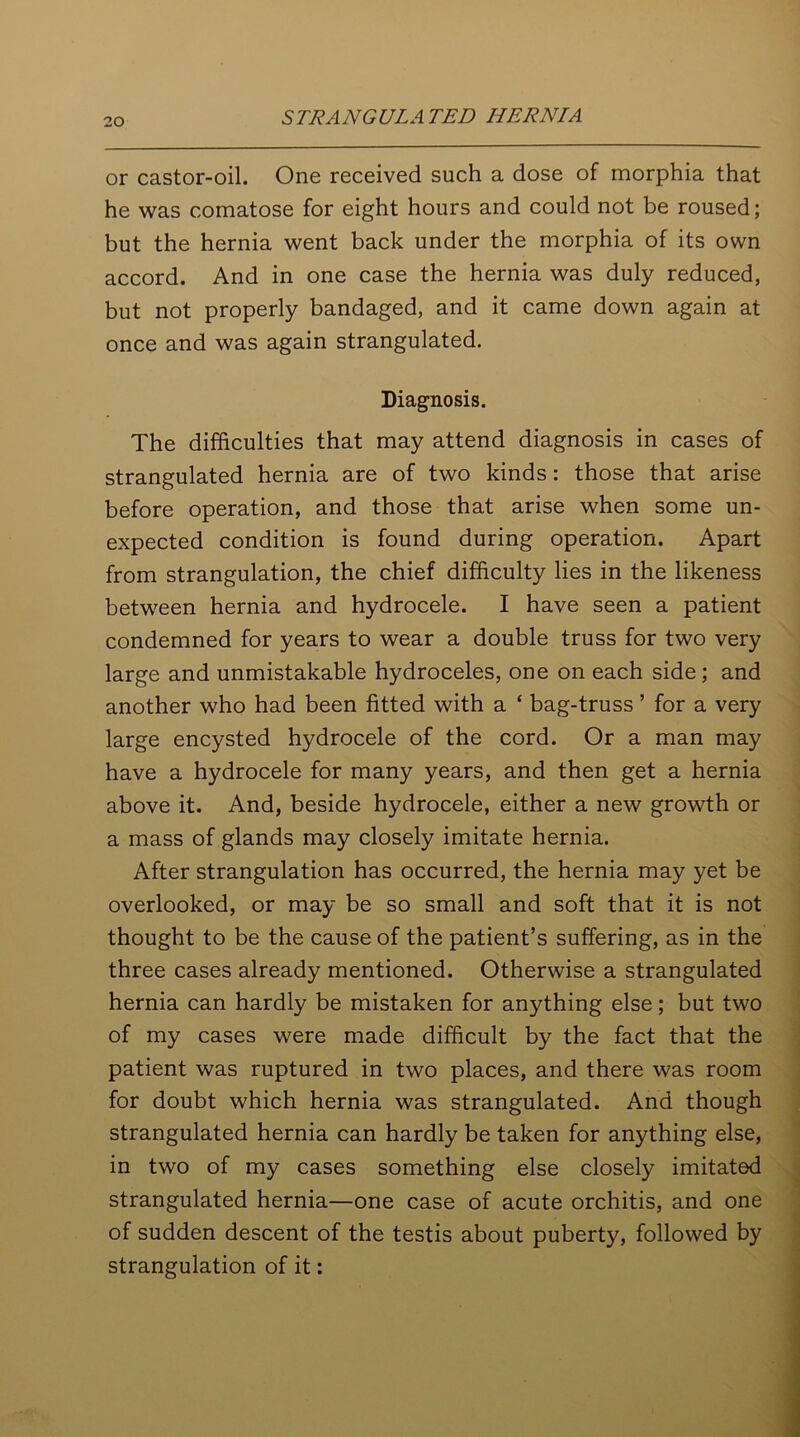 or castor-oil. One received such a dose of morphia that he was comatose for eight hours and could not be roused; but the hernia went back under the morphia of its own accord. And in one case the hernia was duly reduced, but not properly bandaged, and it came down again at once and was again strangulated. Diagnosis. The difficulties that may attend diagnosis in cases of strangulated hernia are of two kinds: those that arise before operation, and those that arise when some un- expected condition is found during operation. Apart from strangulation, the chief difficulty lies in the likeness between hernia and hydrocele. I have seen a patient condemned for years to wear a double truss for two very large and unmistakable hydroceles, one on each side; and another who had been fitted with a ‘ bag-truss ’ for a very large encysted hydrocele of the cord. Or a man may have a hydrocele for many years, and then get a hernia above it. And, beside hydrocele, either a new growth or a mass of glands may closely imitate hernia. After strangulation has occurred, the hernia may yet be overlooked, or may be so small and soft that it is not thought to be the cause of the patient’s suffering, as in the three cases already mentioned. Otherwise a strangulated hernia can hardly be mistaken for anything else; but two of my cases were made difficult by the fact that the patient was ruptured in two places, and there was room for doubt which hernia was strangulated. And though strangulated hernia can hardly be taken for anything else, in two of my cases something else closely imitated strangulated hernia—one case of acute orchitis, and one of sudden descent of the testis about puberty, followed by strangulation of it: