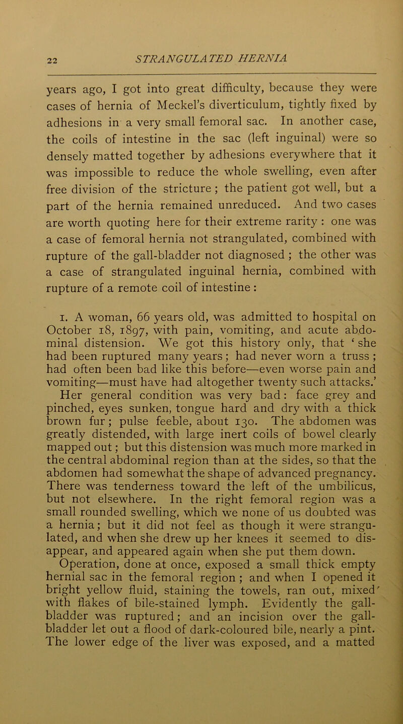 years ago, I got into great difficulty, because they were cases of hernia of Meckel’s diverticulum, tightly fixed by adhesions in a very small femoral sac. In another case, the coils of intestine in the sac (left inguinal) were so densely matted together by adhesions everywhere that it was impossible to reduce the whole swelling, even after free division of the stricture ; the patient got well, but a part of the hernia remained unreduced. And two cases are worth quoting here for their extreme rarity : one was a case of femoral hernia not strangulated, combined with rupture of the gall-bladder not diagnosed ; the other was a case of strangulated inguinal hernia, combined with rupture of a remote coil of intestine : i. A woman, 66 years old, was admitted to hospital on October 18, 1897, with pain, vomiting, and acute abdo- minal distension. We got this history only, that ‘ she had been ruptured many years; had never worn a truss ; had often been bad like this before—even worse pain and vomiting—must have had altogether twenty such attacks.’ Her general condition was very bad : face grey and pinched, eyes sunken, tongue hard and dry with a thick brown fur; pulse feeble, about 130. The abdomen was greatly distended, with large inert coils of bowel clearly mapped out; but this distension was much more marked in the central abdominal region than at the sides, so that the abdomen had somewhat the shape of advanced pregnancy. There was tenderness toward the left of the umbilicus, but not elsewhere. In the right femoral region was a small rounded swelling, which we none of us doubted was a hernia; but it did not feel as though it were strangu- lated, and when she drew up her knees it seemed to dis- appear, and appeared again when she put them down. Operation, done at once, exposed a small thick empty hernial sac in the femoral region ; and when I opened it bright yellow fluid, staining the towels, ran out, mixed' with flakes of bile-stained lymph. Evidently the gall- bladder was ruptured; and an incision over the gall- bladder let out a flood of dark-coloured bile, nearly a pint. The lower edge of the liver was exposed, and a matted