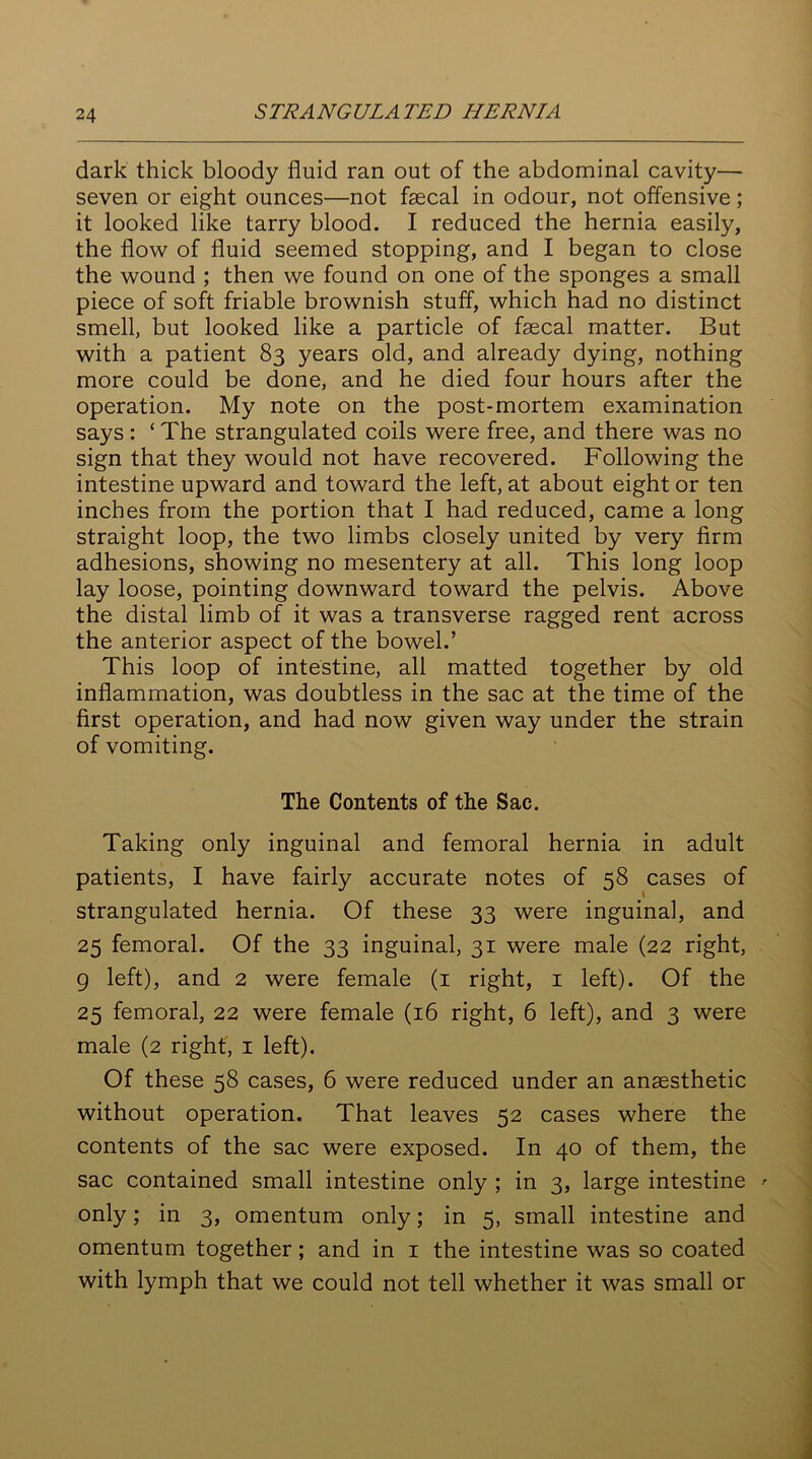 dark thick bloody fluid ran out of the abdominal cavity— seven or eight ounces—not faecal in odour, not offensive; it looked like tarry blood. I reduced the hernia easily, the flow of fluid seemed stopping, and I began to close the wound ; then we found on one of the sponges a small piece of soft friable brownish stuff, which had no distinct smell, but looked like a particle of faecal matter. But with a patient 83 years old, and already dying, nothing more could be done, and he died four hours after the operation. My note on the post-mortem examination says: ‘ The strangulated coils were free, and there was no sign that they would not have recovered. Following the intestine upward and toward the left, at about eight or ten inches from the portion that I had reduced, came a long straight loop, the two limbs closely united by very firm adhesions, showing no mesentery at all. This long loop lay loose, pointing downward toward the pelvis. Above the distal limb of it was a transverse ragged rent across the anterior aspect of the bowel.’ This loop of intestine, all matted together by old inflammation, was doubtless in the sac at the time of the first operation, and had now given way under the strain of vomiting. The Contents of the Sac. Taking only inguinal and femoral hernia in adult patients, I have fairly accurate notes of 58 cases of strangulated hernia. Of these 33 were inguinal, and 25 femoral. Of the 33 inguinal, 31 were male (22 right, 9 left), and 2 were female (1 right, 1 left). Of the 25 femoral, 22 were female (16 right, 6 left), and 3 were male (2 right, 1 left). Of these 58 cases, 6 were reduced under an anaesthetic without operation. That leaves 52 cases where the contents of the sac were exposed. In 40 of them, the sac contained small intestine only ; in 3, large intestine only; in 3, omentum only; in 5, small intestine and omentum together; and in 1 the intestine was so coated with lymph that we could not tell whether it was small or