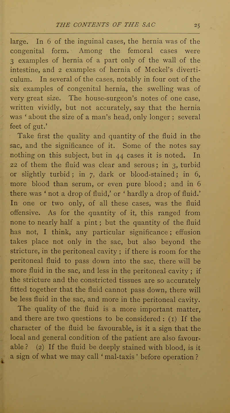 large. In 6 of the inguinal cases, the hernia was of the congenital form. Among the femoral cases were 3 examples of hernia of a part only of the wall of the intestine, and 2 examples of hernia of Meckel’s diverti- culum. In several of the cases, notably in four out of the six examples of congenital hernia, the swelling was of very great size. The house-surgeon’s notes of one case, written vividly, but not accurately, say that the hernia was ‘ about the size of a man’s head, only longer ; several feet of gut.’ Take first the quality and quantity of the fluid in the sac, and the significance of it. Some of the notes say nothing on this subject, but in 44 cases it is noted. In 22 of them the fluid was clear and serous; in 3, turbid or slightly turbid; in 7, dark or blood-stained; in 6, more blood than serum, or even pure blood ; and in 6 there was ‘ not a drop of fluid,’ or ‘ hardly a drop of fluid.’ In one or two only, of all these cases, was the fluid offensive. As for the quantity of it, this ranged from none to nearly half a pint; but the quantity of the fluid has not, I think, any particular significance; effusion takes place not only in the sac, but also beyond the stricture, in the peritoneal cavity ; if there is room for the peritoneal fluid to pass down into the sac, there will be more fluid in the sac, and less in the peritoneal cavity ; if the stricture and the constricted tissues are so accurately fitted together that the fluid cannot pass down, there will be less fluid in the sac, and more in the peritoneal cavity. The quality of the fluid is a more important matter, and there are two questions to be considered : (1) If the character of the fluid be favourable, is it a sign that the local and general condition of the patient are also favour- able ? (2) If the fluid be deeply stained with blood, is it a sign of what we may call ‘ mal-taxis ’ before operation ?