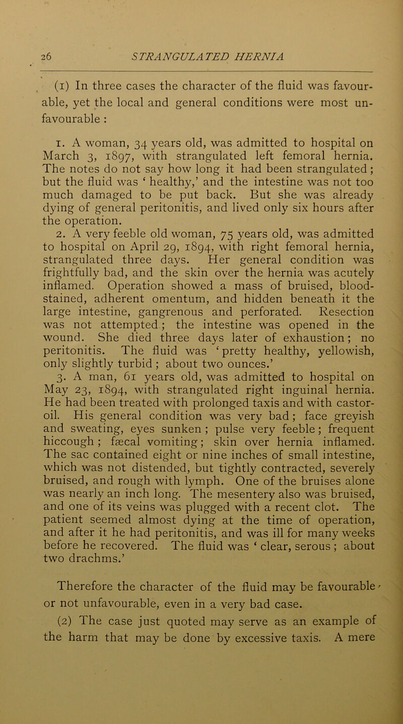 (1) In three cases the character of the fluid was favour- able, yet the local and general conditions were most un- favourable : 1. A woman, 34 years old, was admitted to hospital on March 3, 1897, with strangulated left femoral hernia. The notes do not say how long it had been strangulated; but the fluid was ‘ healthy,’ and the intestine was not too much damaged to be put back. But she was already dying of general peritonitis, and lived only six hours after the operation. 2. A very feeble old woman, 75 years old, was admitted to hospital on April 29, 1894, with right femoral hernia, strangulated three days. Her general condition was frightfully bad, and the skin over the hernia was acutely inflamed. Operation showed a mass of bruised, blood- stained, adherent omentum, and hidden beneath it the large intestine, gangrenous and perforated. Resection was not attempted; the intestine was opened in the wound. She died three days later of exhaustion; no peritonitis. The fluid was ‘ pretty healthy, yellowish, only slightly turbid ; about two ounces.’ 3. A man, 61 years old, was admitted to hospital on May 23, 1894, with strangulated right inguinal hernia. He had been treated with prolonged taxis and with castor- oil. His general condition was very bad; face greyish and sweating, eyes sunken ; pulse very feeble ; frequent hiccough; faecal vomiting; skin over hernia inflamed. The sac contained eight or nine inches of small intestine, which was not distended, but tightly contracted, severely bruised, and rough with lymph. One of the bruises alone was nearly an inch long. The mesentery also was bruised, and one of its veins was plugged with a recent clot. The patient seemed almost dying at the time of operation, and after it he had peritonitis, and was ill for many weeks before he recovered. The fluid was ‘ clear, serous ; about two drachms.’ Therefore the character of the fluid may be favourable' or not unfavourable, even in a very bad case. (2) The case just quoted may serve as an example of the harm that may be done by excessive taxis. A mere