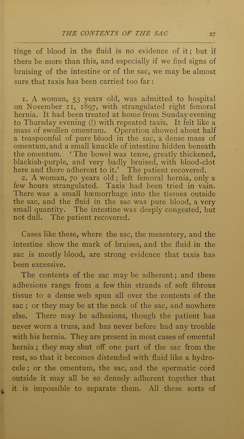 tinge of blood in the fluid is no evidence of it; but if there be more than this, and especially if we find signs of bruising of the intestine or of the sac, we may be almost sure that taxis has been carried too far: 1. A woman, 53 years old, was admitted to hospital on November 11, 1897, with strangulated right femoral hernia. It had been treated at home from Sunday evening to Thursday evening (!) with repeated taxis. It felt like a mass of swollen omentum. Operation showed about half a teaspoonful of pure blood in the sac, a dense mass of omentum, and a small knuckle of intestine hidden beneath the omentum. ‘ The bowel was tense, greatly thickened, blackish-purple, and very badly bruised, with blood-clot here and there adherent to it.’ The patient recovered. 2. A woman, 70 years old; left femoral hernia, only a few hours strangulated. Taxis had been tried in vain. There was a small haemorrhage into the tissues outside the sac, and the fluid in the sac was pure blood, a very small quantity. The intestine was deeply congested, but not dull. The patient recovered. Cases like these, where the sac, the mesentery, and the intestine show the mark of bruises, and the fluid in the sac is mostly blood, are strong evidence that taxis has been excessive. The contents of the sac may be adherent; and these adhesions range from a few thin strands of soft fibrous tissue to a dense web spun all over the contents of the sac ; or they may be at the neck of the sac, and nowhere else. There may be adhesions, though the patient has never worn a truss, and has never before had any trouble with his hernia. They are present in most cases of omental hernia; they may shut off one part of the sac from the rest, so that it becomes distended with fluid like a hydro- cele ; or the omentum, the sac, and the spermatic cord outside it may all be so densely adherent together that it is impossible to separate them. All these sorts of