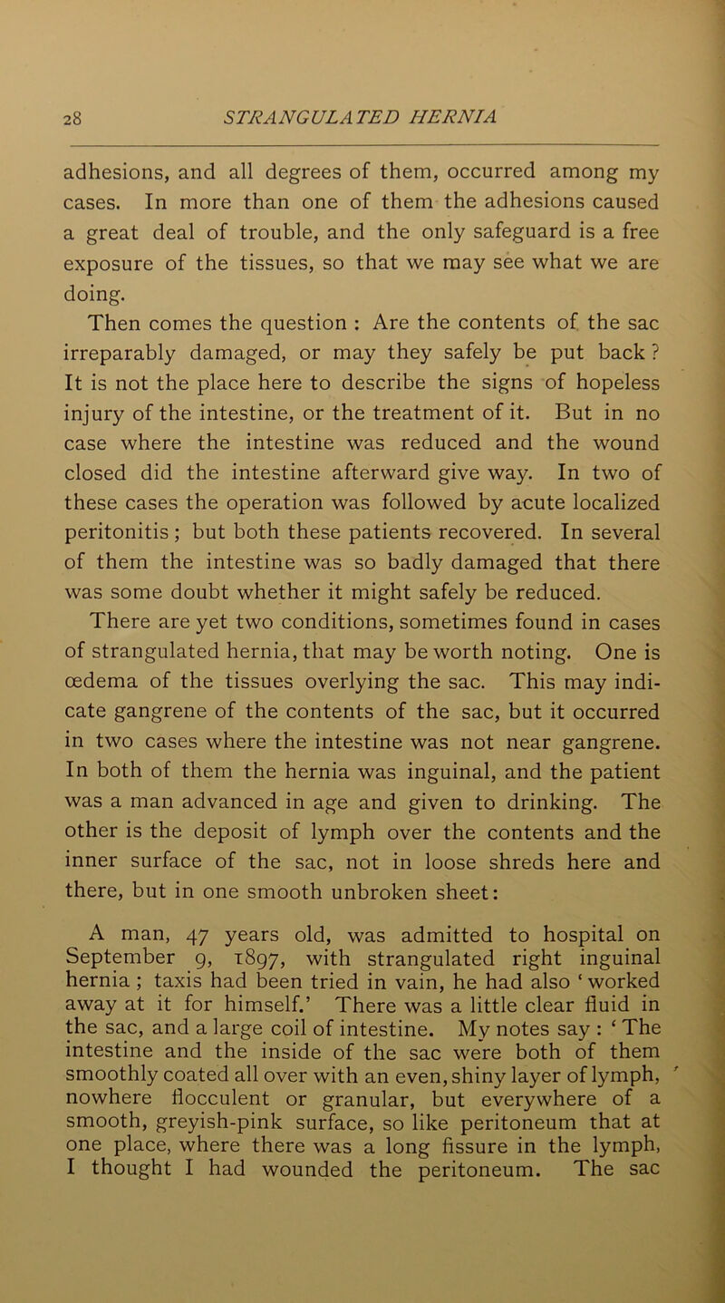 adhesions, and all degrees of them, occurred among my cases. In more than one of them the adhesions caused a great deal of trouble, and the only safeguard is a free exposure of the tissues, so that we may see what we are doing. Then comes the question : Are the contents of the sac irreparably damaged, or may they safely be put back ? It is not the place here to describe the signs of hopeless injury of the intestine, or the treatment of it. But in no case where the intestine was reduced and the wound closed did the intestine afterward give way. In two of these cases the operation was followed by acute localized peritonitis ; but both these patients recovered. In several of them the intestine was so badly damaged that there was some doubt whether it might safely be reduced. There are yet two conditions, sometimes found in cases of strangulated hernia, that may be worth noting. One is oedema of the tissues overlying the sac. This may indi- cate gangrene of the contents of the sac, but it occurred in two cases where the intestine was not near gangrene. In both of them the hernia was inguinal, and the patient was a man advanced in age and given to drinking. The other is the deposit of lymph over the contents and the inner surface of the sac, not in loose shreds here and there, but in one smooth unbroken sheet: A man, 47 years old, was admitted to hospital on September 9, 1897, with strangulated right inguinal hernia ; taxis had been tried in vain, he had also ‘worked away at it for himself.’ There was a little clear fluid in the sac, and a large coil of intestine. My notes say : ‘ The intestine and the inside of the sac were both of them smoothly coated all over with an even, shiny layer of lymph, nowhere flocculent or granular, but everywhere of a smooth, greyish-pink surface, so like peritoneum that at one place, where there was a long fissure in the lymph, I thought I had wounded the peritoneum. The sac