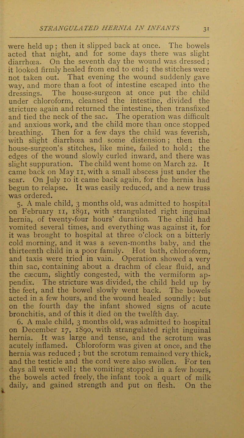 were held up; then it slipped back at once. The bowels acted that night, and for some days there was slight diarrhoea. On the seventh day the wound was dressed ; it looked firmly healed from end to end ; the stitches were not taken out. That evening the wound suddenly gave way, and more than a foot of intestine escaped into the dressings. The house-surgeon at once put the child under chloroform, cleansed the intestine, divided the stricture again and returned the intestine, then transfixed and tied the neck of the sac. The operation was difficult and anxious work, and the child more than once stopped breathing. Then for a few days the child was feverish, with slight diarrhoea and some distension; then the house-surgeon’s stitches, like mine, failed to hold ; the edges of the wound slowly curled inward, and there was slight suppuration. The child went home on March 22. It came back on May ii, with a small abscess just under the scar. On July 10 it came back again, for the hernia had begun to relapse. It was easily reduced, and a new truss was ordered. 5. A male child, 3 months old, was admitted to hospital on February 11, 1891, with strangulated right inguinal hernia, of twenty-four hours’ duration. The child had vomited several times, and everything was against it, for it was brought to hospital at three o’clock on a bitterly cold morning, and it was a seven-months baby, and the thirteenth child in a poor family. Hot bath, chloroform, and taxis were tried in vain. Operation showed a very thin sac, containing about a drachm of clear fluid, and the caecum, slightly congested, with the vermiform ap- pendix. The stricture was divided, the child held up by the feet, and the bowel slowly went back. The bowels acted in a few hours, and the wound healed soundly; but on the fourth day the infant showed signs of acute bronchitis, and of this it died on the twelfth day. 6. A male child, 3 months old, was admitted to hospital on December 17, 1890, with strangulated right inguinal hernia. It was large and tense, and the scrotum was acutely inflamed. Chloroform was given at once, and the hernia was reduced ; but the scrotum remained very thick, and the testicle and the cord were also swollen. For ten days all went well; the vomiting stopped in a few hours, the bowels acted freely, the infant took a quart of milk daily, and gained strength and put on flesh. On the