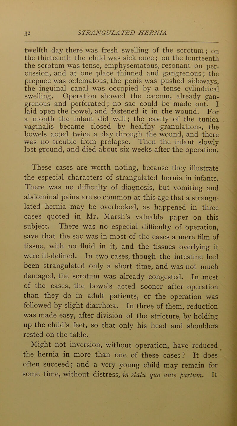 twelfth day there was fresh swelling of the scrotum; on the thirteenth the child was sick once; on the fourteenth the scrotum was tense, emphysematous, resonant on per- cussion, and at one place thinned and gangrenous; the prepuce was cedematous, the penis was pushed sideways, the inguinal canal was occupied by a tense cylindrical swelling. Operation showed the caecum, already gan- grenous and perforated ; no sac could be made out. I laid open the bowel, and fastened it in the wound. For a month the infant did well; the cavity of the tunica vaginalis became closed by healthy granulations, the bowels acted twice a day through the wound, and there was no trouble from prolapse. Then the infant slowly lost ground, and died about six weeks after the operation. These cases are worth noting, because they illustrate the especial characters of strangulated hernia in infants. There was no difficulty of diagnosis, but vomiting and abdominal pains are so common at this age that a strangu- lated hernia may be overlooked, as happened in three cases quoted in Mr. Marsh’s valuable paper on this subject. There was no especial difficulty of operation, save that the sac was in most of the cases a mere film of tissue, with no fluid in it, and the tissues overlying it were ill-defined. In two cases, though the intestine had been strangulated only a short time, and was not much damaged, the scrotum was already congested. In most of the cases, the bowels acted sooner after operation than they do in adult patients, or the operation was followed by slight diarrhoea. In three of them, reduction was made easy, after division of the stricture, by holding up the child’s feet, so that only his head and shoulders rested on the table. Might not inversion, without operation, have reduced the hernia in more than one of these cases? It does often succeed; and a very young child may remain for some time, without distress, in statu quo ante partum. It