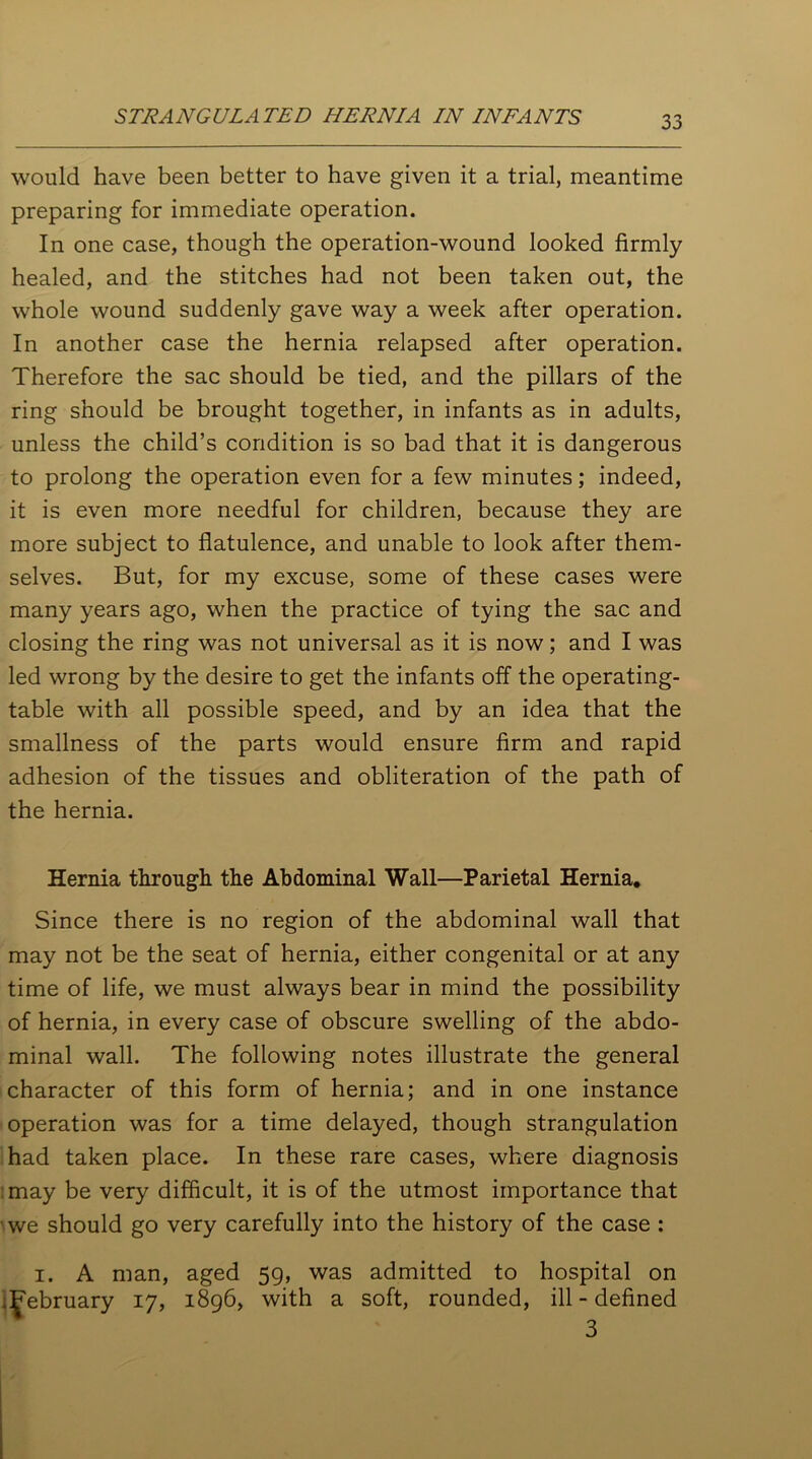 would have been better to have given it a trial, meantime preparing for immediate operation. In one case, though the operation-wound looked firmly healed, and the stitches had not been taken out, the whole wound suddenly gave way a week after operation. In another case the hernia relapsed after operation. Therefore the sac should be tied, and the pillars of the ring should be brought together, in infants as in adults, unless the child’s condition is so bad that it is dangerous to prolong the operation even for a few minutes; indeed, it is even more needful for children, because they are more subject to flatulence, and unable to look after them- selves. But, for my excuse, some of these cases were many years ago, when the practice of tying the sac and closing the ring was not universal as it is now; and I was led wrong by the desire to get the infants off the operating- table with all possible speed, and by an idea that the smallness of the parts would ensure firm and rapid adhesion of the tissues and obliteration of the path of the hernia. Hernia through the Abdominal Wall—Parietal Hernia. Since there is no region of the abdominal wall that may not be the seat of hernia, either congenital or at any time of life, we must always bear in mind the possibility of hernia, in every case of obscure swelling of the abdo- minal wall. The following notes illustrate the general character of this form of hernia; and in one instance operation was for a time delayed, though strangulation had taken place. In these rare cases, where diagnosis may be very difficult, it is of the utmost importance that we should go very carefully into the history of the case : i. A man, aged 59, was admitted to hospital on .^ebruary 17, 1896, with a soft, rounded, ill - defined