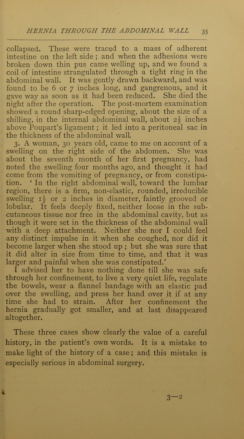 collapsed. These were traced to a mass of adherent intestine on the left side ; and when the adhesions were broken down thin pus came welling up, and we found a coil of intestine strangulated through a tight ring in the abdominal wall. It was gently drawn backward, and was found to be 6 or 7 inches long, and gangrenous, and it gave way as soon as it had been reduced. She died the night after the operation. The post-mortem examination showed a round sharp-edged opening, about the size of a shilling, in the internal abdominal wall, about inches above Poupart’s ligament; it led into a peritoneal sac in the thickness of the abdominal wall. 3. A woman, 30 years old, came to me on account of a swelling on the right side of the abdomen. She was about the seventh month of her first pregnancy, had noted the swelling four months ago, and thought it had come from the vomiting of pregnancy, or from constipa- tion. ‘ In the right abdominal wall, toward the lumbar region, there is a firm, non-elastic, rounded, irreducible swelling i|- or 2 inches in diameter, faintly grooved or lobular. It feels deeply fixed, neither loose in the sub- cutaneous tissue nor free in the abdominal cavity, but as though it were set in the thickness of the abdominal wall with a deep attachment. Neither she nor I could feel any distinct impulse in it when she coughed, nor did it become larger when she stood up ; but she was sure that it did alter in size from time to time, and that it was larger and painful when she was constipated.’ I advised her to have nothing done till she was safe through her confinement, to live a very quiet life, regulate the bowels, wear a flannel bandage with an elastic pad over the swelling, and press her hand over it if at any time she had to strain. After her confinement the hernia gradually got smaller, and at last disappeared altogether. These three cases show clearly the value of a careful history, in the patient’s own words. It is a mistake to make light of the history of a case; and this mistake is especially serious in abdominal surgery.