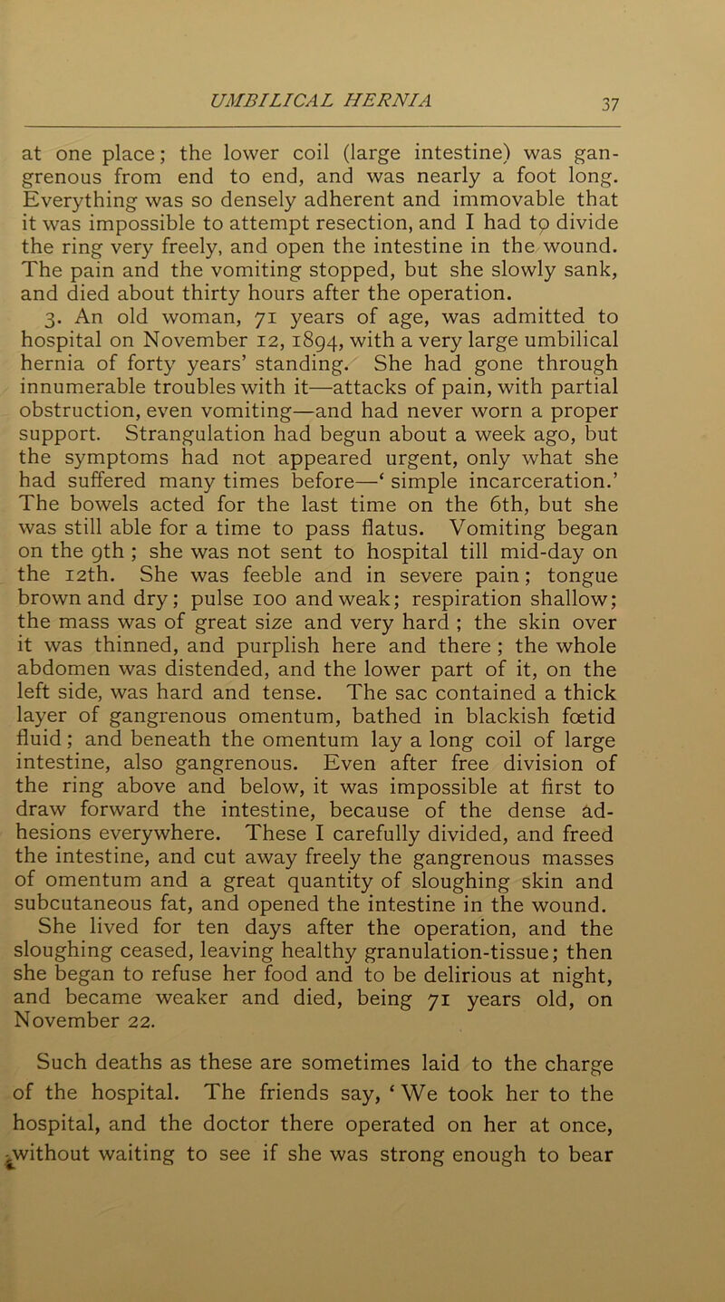 UMBILICAL HERNIA at one place; the lower coil (large intestine) was gan- grenous from end to end, and was nearly a foot long. Everything was so densely adherent and immovable that it was impossible to attempt resection, and I had tp divide the ring very freely, and open the intestine in the wound. The pain and the vomiting stopped, but she slowly sank, and died about thirty hours after the operation. 3. An old woman, 71 years of age, was admitted to hospital on November 12, 1894, with a very large umbilical hernia of forty years’ standing. She had gone through innumerable troubles with it—attacks of pain, with partial obstruction, even vomiting—and had never worn a proper support. Strangulation had begun about a week ago, but the symptoms had not appeared urgent, only what she had suffered many times before—‘ simple incarceration.’ The bowels acted for the last time on the 6th, but she was still able for a time to pass flatus. Vomiting began on the 9th ; she was not sent to hospital till mid-day on the 12th. She was feeble and in severe pain; tongue brown and dry; pulse 100 and weak; respiration shallow; the mass was of great size and very hard ; the skin over it was thinned, and purplish here and there ; the whole abdomen was distended, and the lower part of it, on the left side, was hard and tense. The sac contained a thick layer of gangrenous omentum, bathed in blackish foetid fluid; and beneath the omentum lay a long coil of large intestine, also gangrenous. Even after free division of the ring above and below, it was impossible at first to draw forward the intestine, because of the dense ad- hesions everywhere. These I carefully divided, and freed the intestine, and cut away freely the gangrenous masses of omentum and a great quantity of sloughing skin and subcutaneous fat, and opened the intestine in the wound. She lived for ten days after the operation, and the sloughing ceased, leaving healthy granulation-tissue; then she began to refuse her food and to be delirious at night, and became weaker and died, being 71 years old, on November 22. Such deaths as these are sometimes laid to the charge of the hospital. The friends say, ‘ We took her to the hospital, and the doctor there operated on her at once, -^without waiting to see if she was strong enough to bear