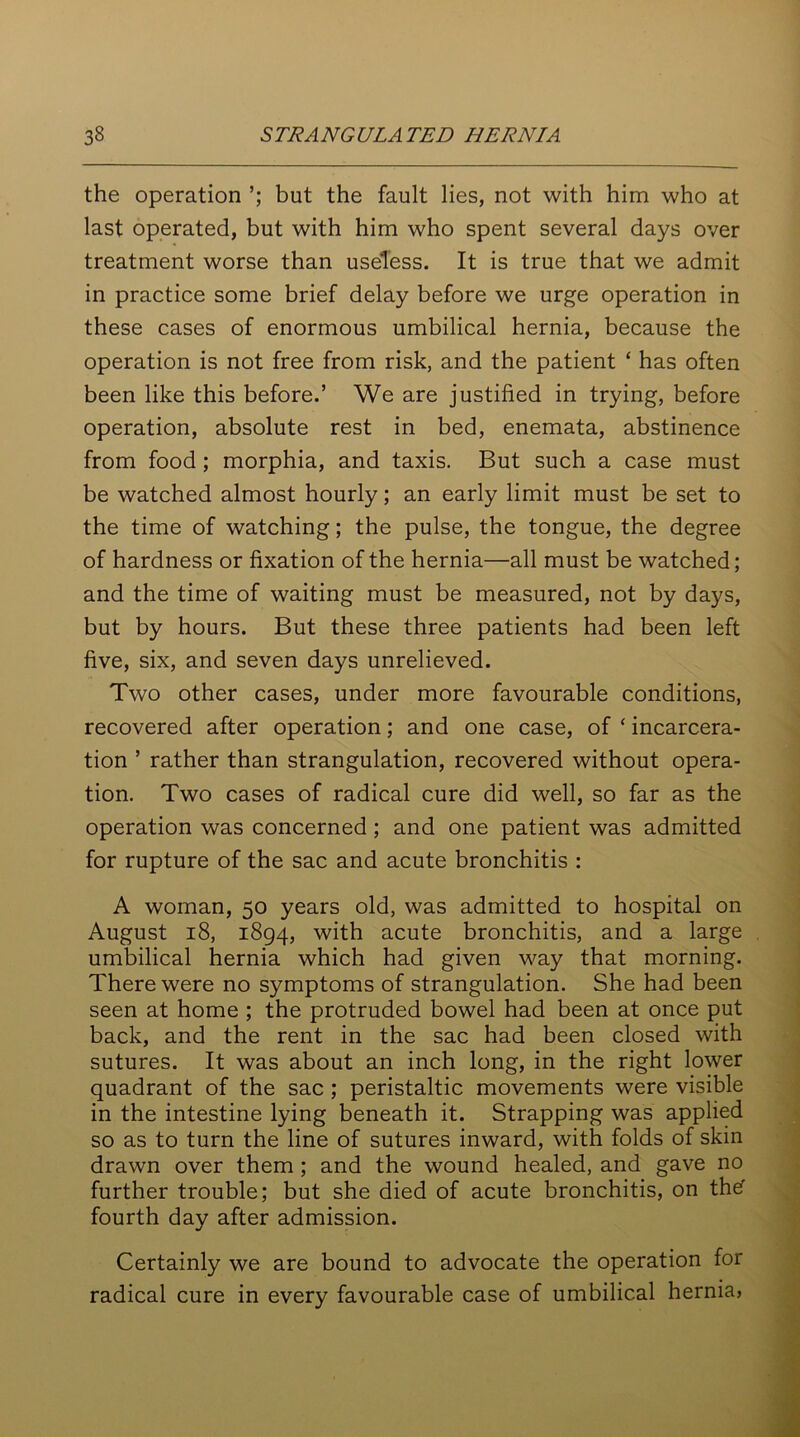 the operation ’; but the fault lies, not with him who at last operated, but with him who spent several days over treatment worse than useless. It is true that we admit in practice some brief delay before we urge operation in these cases of enormous umbilical hernia, because the operation is not free from risk, and the patient ‘ has often been like this before.’ We are justified in trying, before operation, absolute rest in bed, enemata, abstinence from food ; morphia, and taxis. But such a case must be watched almost hourly; an early limit must be set to the time of watching; the pulse, the tongue, the degree of hardness or fixation of the hernia—all must be watched; and the time of waiting must be measured, not by days, but by hours. But these three patients had been left five, six, and seven days unrelieved. Two other cases, under more favourable conditions, recovered after operation; and one case, of ‘ incarcera- tion ’ rather than strangulation, recovered without opera- tion. Two cases of radical cure did well, so far as the operation was concerned; and one patient was admitted for rupture of the sac and acute bronchitis : A woman, 50 years old, was admitted to hospital on August 18, 1894, with acute bronchitis, and a large umbilical hernia which had given way that morning. There were no symptoms of strangulation. She had been seen at home ; the protruded bowel had been at once put back, and the rent in the sac had been closed with sutures. It was about an inch long, in the right lower quadrant of the sac ; peristaltic movements were visible in the intestine lying beneath it. Strapping was applied so as to turn the line of sutures inward, with folds of skin drawn over them ; and the wound healed, and gave no further trouble; but she died of acute bronchitis, on thef fourth day after admission. Certainly we are bound to advocate the operation for radical cure in every favourable case of umbilical hernia,