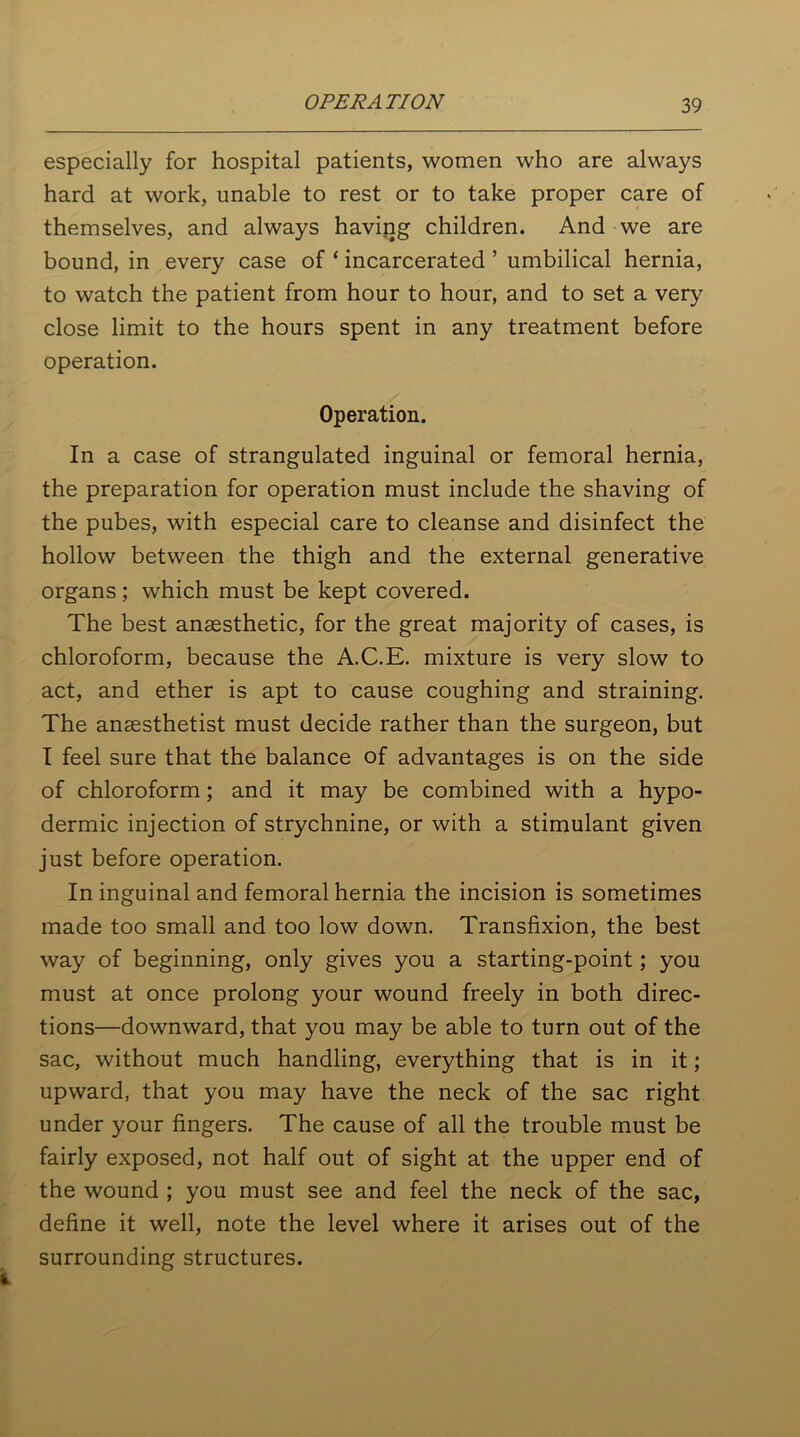 especially for hospital patients, women who are always hard at work, unable to rest or to take proper care of themselves, and always having children. And we are bound, in every case of ‘ incarcerated ’ umbilical hernia, to watch the patient from hour to hour, and to set a very close limit to the hours spent in any treatment before operation. Operation. In a case of strangulated inguinal or femoral hernia, the preparation for operation must include the shaving of the pubes, with especial care to cleanse and disinfect the hollow between the thigh and the external generative organs; which must be kept covered. The best anaesthetic, for the great majority of cases, is chloroform, because the A.C.E. mixture is very slow to act, and ether is apt to cause coughing and straining. The anaesthetist must decide rather than the surgeon, but I feel sure that the balance of advantages is on the side of chloroform; and it may be combined with a hypo- dermic injection of strychnine, or with a stimulant given just before operation. In inguinal and femoral hernia the incision is sometimes made too small and too low down. Transfixion, the best way of beginning, only gives you a starting-point; you must at once prolong your wound freely in both direc- tions—downward, that you may be able to turn out of the sac, without much handling, everything that is in it; upward, that you may have the neck of the sac right under your fingers. The cause of all the trouble must be fairly exposed, not half out of sight at the upper end of the wound ; you must see and feel the neck of the sac, define it well, note the level where it arises out of the surrounding structures.