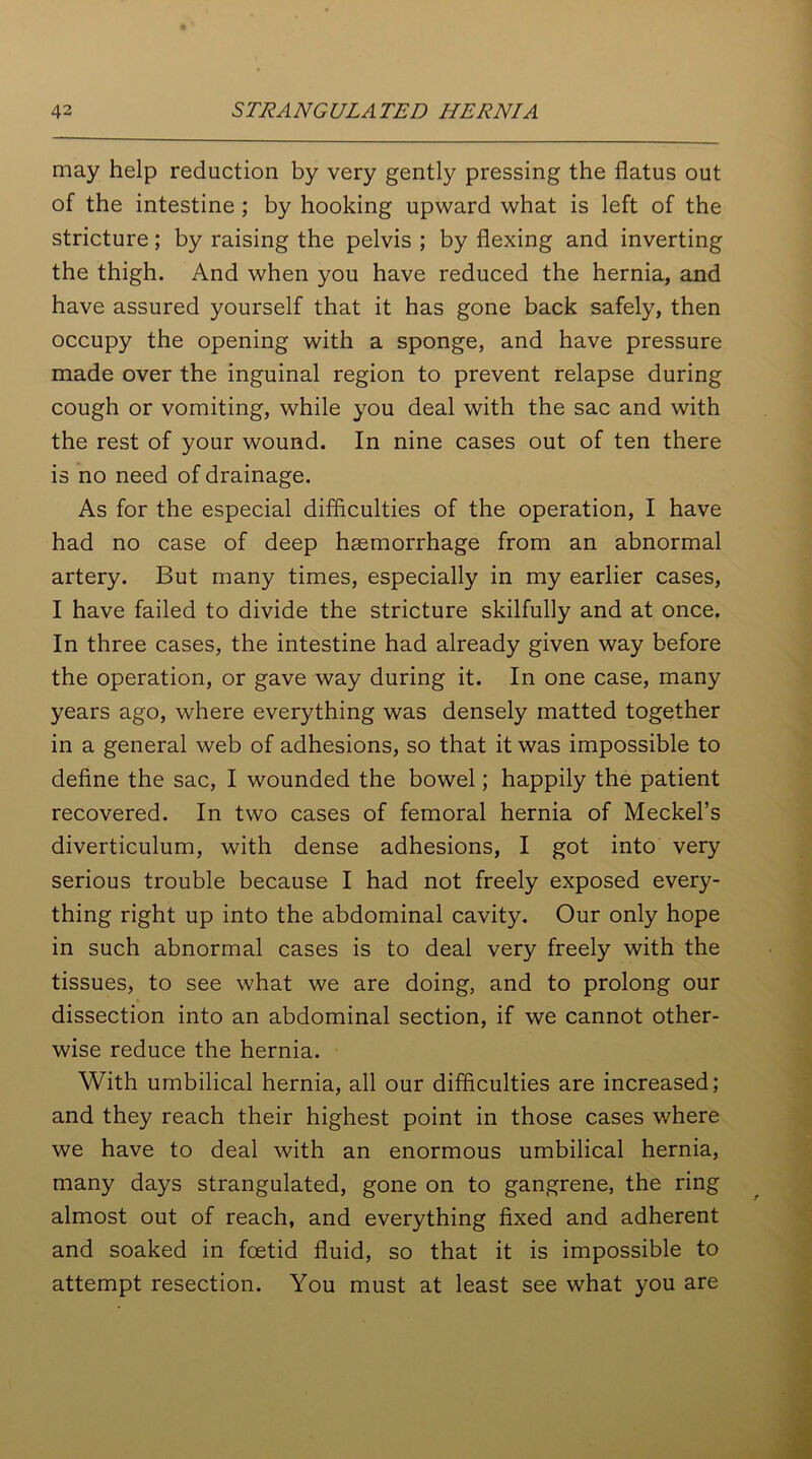 may help reduction by very gently pressing the flatus out of the intestine ; by hooking upward what is left of the stricture; by raising the pelvis ; by flexing and inverting the thigh. And when you have reduced the hernia, and have assured yourself that it has gone back safely, then occupy the opening with a sponge, and have pressure made over the inguinal region to prevent relapse during cough or vomiting, while you deal with the sac and with the rest of your wound. In nine cases out of ten there is no need of drainage. As for the especial difficulties of the operation, I have had no case of deep haemorrhage from an abnormal artery. But many times, especially in my earlier cases, I have failed to divide the stricture skilfully and at once. In three cases, the intestine had already given way before the operation, or gave way during it. In one case, many years ago, where everything was densely matted together in a general web of adhesions, so that it was impossible to define the sac, I wounded the bowel; happily the patient recovered. In two cases of femoral hernia of Meckel’s diverticulum, with dense adhesions, I got into very serious trouble because I had not freely exposed every- thing right up into the abdominal cavity. Our only hope in such abnormal cases is to deal very freely with the tissues, to see what we are doing, and to prolong our dissection into an abdominal section, if we cannot other- wise reduce the hernia. With umbilical hernia, all our difficulties are increased; and they reach their highest point in those cases where we have to deal with an enormous umbilical hernia, many days strangulated, gone on to gangrene, the ring almost out of reach, and everything fixed and adherent and soaked in foetid fluid, so that it is impossible to attempt resection. You must at least see what you are