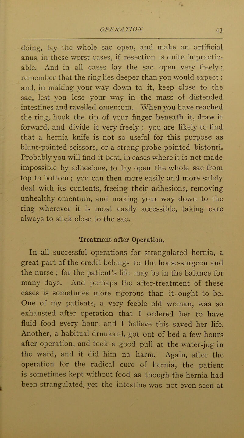 OPERA ETON doing, lay the whole sac open, and make an artificial anus, in these worst cases, if resection is quite impractic- able. And in all cases lay the sac open very freely; remember that the ring lies deeper than you would expect; and, in making your way down to it, keep close to the sac, lest you lose your way in the mass of distended intestines and ravelled omentum. When you have reached the ring, hook the tip of your finger beneath it, draw it forward, and divide it very freely; you are likely to find that a hernia knife is not so useful for this purpose as blunt-pointed scissors, or a strong probe-pointed bistouri. Probably you will find it best, in cases where it is not made impossible by adhesions, to lay open the whole sac from top to bottom; you can then more easily and more safely deal with its contents, freeing their adhesions, removing unhealthy omentum, and making your way down to the ring wherever it is most easily accessible, taking care always to stick close to the sac. Treatment after Operation. In all successful operations for strangulated hernia, a great part of the credit belongs to the house-surgeon and the nurse; for the patient’s life may be in the balance for many days. And perhaps the after-treatment of these cases is sometimes more rigorous than it ought to be. One of my patients, a very feeble old woman, was so exhausted after operation that I ordered her to have fluid food every hour, and I believe this saved her life. Another, a habitual drunkard, got out of bed a few hours after operation, and took a good pul) at the water-jug in the ward, and it did him no harm. Again, after the operation for the radical cure of hernia, the patient is sometimes kept without food as though the hernia had been strangulated, yet the intestine was not even seen at