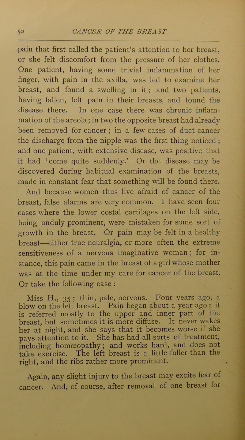 pain that first called the patient’s attention to her breast, or she felt discomfort from the pressure of her clothes. One patient, having some trivial inflammation of her finger, with pain in the axilla, was led to examine her breast, and found a swelling in it; and two patients, having fallen, felt pain in their breasts, and found the disease there. In one case there was chronic inflam- mation of the areola; in two the opposite breast had already been removed for cancer ; in a few cases of duct cancer the discharge from the nipple was the first thing noticed ; and one patient, with extensive disease, was positive that it had ‘come quite suddenly.’ Or the disease may be discovered during habitual examination of the breasts, made in constant fear that something will be found there. And because women thus live afraid of cancer of the breast, false alarms are very common. I have seen four cases where the lower costal cartilages on the left side, being unduly prominent, were mistaken for some sort of growth in the breast. Or pain may be felt in a healthy breast—either true neuralgia, or more often the extreme sensitiveness of a nervous imaginative woman ; for in- stance, this pain came in the breast of a girl whose mother was at the time under my care for cancer of the breast. Or take the following case : Miss H., 35 ; thin, pale, nervous. Four years ago, a blow on the left breast. Pain began about a year ago ; it is referred mostly to the upper and inner part of the breast, but sometimes it is more diffuse. It never wakes her at night, and she says that it becomes worse if she pays attention to it. She has had all sorts of treatment, including homoeopathy; and works hard, and does not take exercise. The left breast is a little fuller than the right, and the ribs rather more prominent. Again, any slight injury to the breast may excite fear of cancer. And, of course, after removal of one breast for