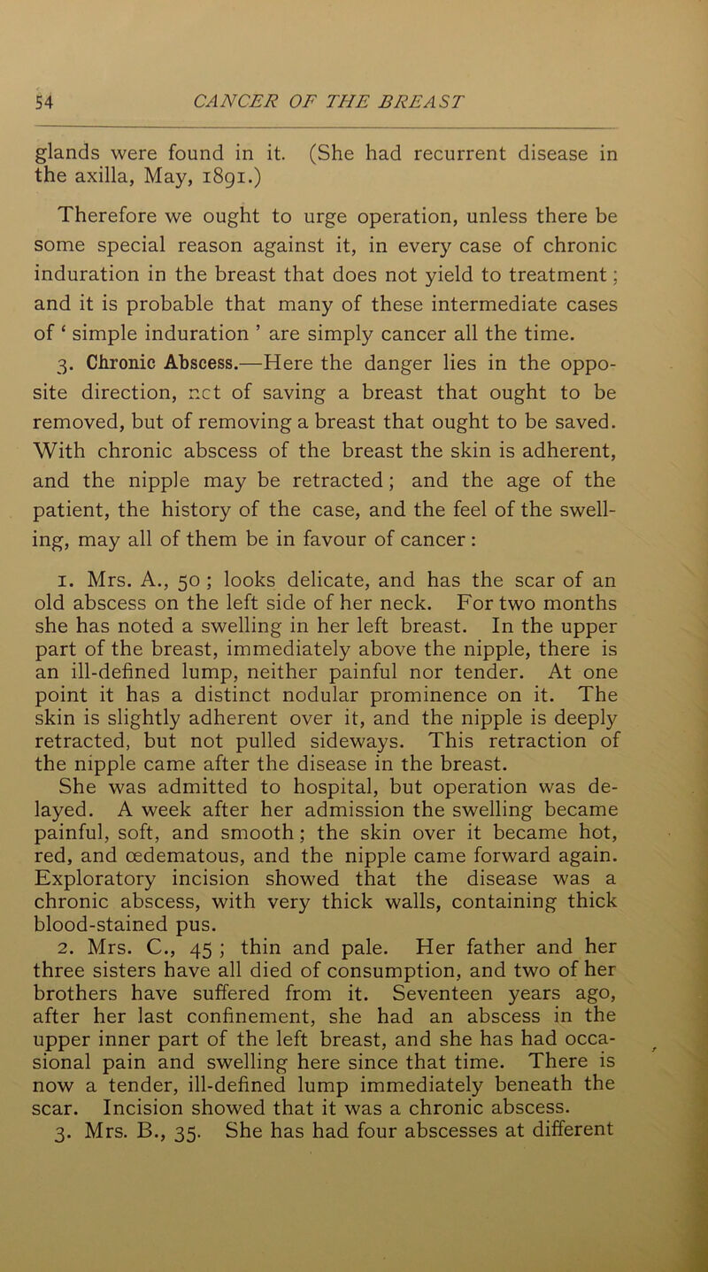 glands were found in it. (She had recurrent disease in the axilla, May, 1891.) Therefore we ought to urge operation, unless there be some special reason against it, in every case of chronic induration in the breast that does not yield to treatment; and it is probable that many of these intermediate cases of £ simple induration ’ are simply cancer all the time. 3. Chronic Abscess.—Here the danger lies in the oppo- site direction, net of saving a breast that ought to be removed, but of removing a breast that ought to be saved. With chronic abscess of the breast the skin is adherent, and the nipple may be retracted; and the age of the patient, the history of the case, and the feel of the swell- ing, may all of them be in favour of cancer : 1. Mrs. A., 50 ; looks delicate, and has the scar of an old abscess on the left side of her neck. For two months she has noted a swelling in her left breast. In the upper part of the breast, immediately above the nipple, there is an ill-defined lump, neither painful nor tender. At one point it has a distinct nodular prominence on it. The skin is slightly adherent over it, and the nipple is deeply retracted, but not pulled sideways. This retraction of the nipple came after the disease in the breast. She was admitted to hospital, but operation was de- layed. A week after her admission the swelling became painful, soft, and smooth; the skin over it became hot, red, and cedematous, and the nipple came forward again. Exploratory incision showed that the disease was a chronic abscess, with very thick walls, containing thick blood-stained pus. 2. Mrs. C., 45 ; thin and pale. Her father and her three sisters have all died of consumption, and two of her brothers have suffered from it. Seventeen years ago, after her last confinement, she had an abscess in the upper inner part of the left breast, and she has had occa- sional pain and swelling here since that time. There is now a tender, ill-defined lump immediately beneath the scar. Incision showed that it was a chronic abscess. 3. Mrs. B., 35. She has had four abscesses at different