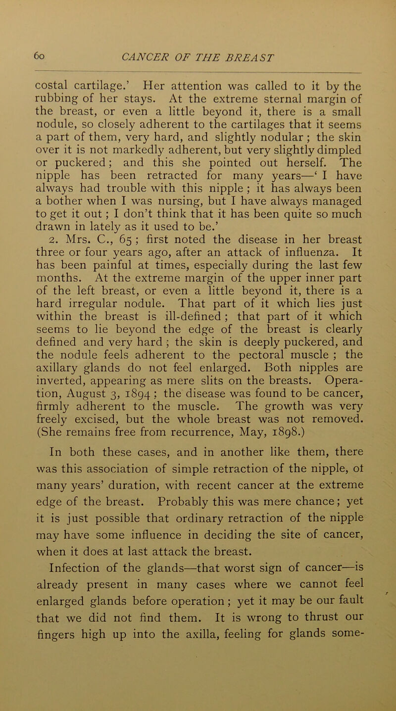 costal cartilage.’ Her attention was called to it by the rubbing of her stays. At the extreme sternal margin of the breast, or even a little beyond it, there is a small nodule, so closely adherent to the cartilages that it seems a part of them, very hard, and slightly nodular ; the skin over it is not markedly adherent, but very slightly dimpled or puckered; and this she pointed out herself. The nipple has been retracted for many years—‘ I have always had trouble with this nipple ; it has always been a bother when I was nursing, but I have always managed to get it out; I don’t think that it has been quite so much drawn in lately as it used to be.’ 2. Mrs. C., 65 ; first noted the disease in her breast three or four years ago, after an attack of influenza. It has been painful at times, especially during the last few months. At the extreme margin of the upper inner part of the left breast, or even a little beyond it, there is a hard irregular nodule. That part of it which lies just within the breast is ill-defined ; that part of it which seems to lie beyond the edge of the breast is clearly defined and very hard ; the skin is deeply puckered, and the nodule feels adherent to the pectoral muscle ; the axillary glands do not feel enlarged. Both nipples are inverted, appearing as mere slits on the breasts. Opera- tion, August 3, 1894 ; the disease was found to be cancer, firmly adherent to the muscle. The growth was very freely excised, but the whole breast was not removed. (She remains free from recurrence, May, 1898.) In both these cases, and in another like them, there was this association of simple retraction of the nipple, ot many years’ duration, with recent cancer at the extreme edge of the breast. Probably this was mere chance; yet it is just possible that ordinary retraction of the nipple may have some influence in deciding the site of cancer, when it does at last attack the breast. Infection of the glands—that worst sign of cancer—is already present in many cases where we cannot feel enlarged glands before operation ; yet it may be our fault that we did not find them. It is wrong to thrust our fingers high up into the axilla, feeling for glands some-