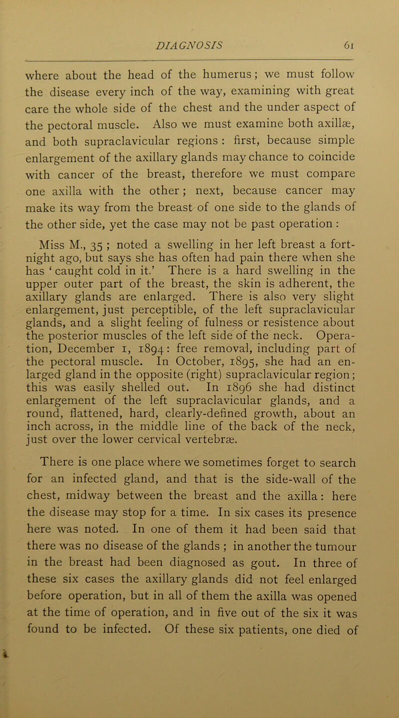 where about the head of the humerus; we must follow the disease every inch of the way, examining with great care the whole side of the chest and the under aspect of the pectoral muscle. Also we must examine both axillae, and both supraclavicular regions : first, because simple enlargement of the axillary glands may chance to coincide with cancer of the breast, therefore we must compare one axilla with the other; next, because cancer may make its way from the breast of one side to the glands of the other side, yet the case may not be past operation : Miss M., 35 ; noted a swelling in her left breast a fort- night ago, but says she has often had pain there when she has ‘ caught cold in it.’ There is a hard swelling in the upper outer part of the breast, the skin is adherent, the axillary glands are enlarged. There is also very slight enlargement, just perceptible, of the left supraclavicular glands, and a slight feeling of fulness or resistence about the posterior muscles of the left side of the neck. Opera- tion, December i, 1894: free removal, including part of the pectoral muscle. In October, 1895, she had an en- larged gland in the opposite (right) supraclavicular region; this was easily shelled out. In 1896 she had distinct enlargement of the left supraclavicular glands, and a round, flattened, hard, clearly-defined growth, about an inch across, in the middle line of the back of the neck, just over the lower cervical vertebras. There is one place where we sometimes forget to search for an infected gland, and that is the side-wall of the chest, midway between the breast and the axilla: here the disease may stop for a time. In six cases its presence here was noted. In one of them it had been said that there was no disease of the glands ; in another the tumour in the breast had been diagnosed as gout. In three of these six cases the axillary glands did not feel enlarged before operation, but in all of them the axilla was opened at the time of operation, and in five out of the six it was found to be infected. Of these six patients, one died of