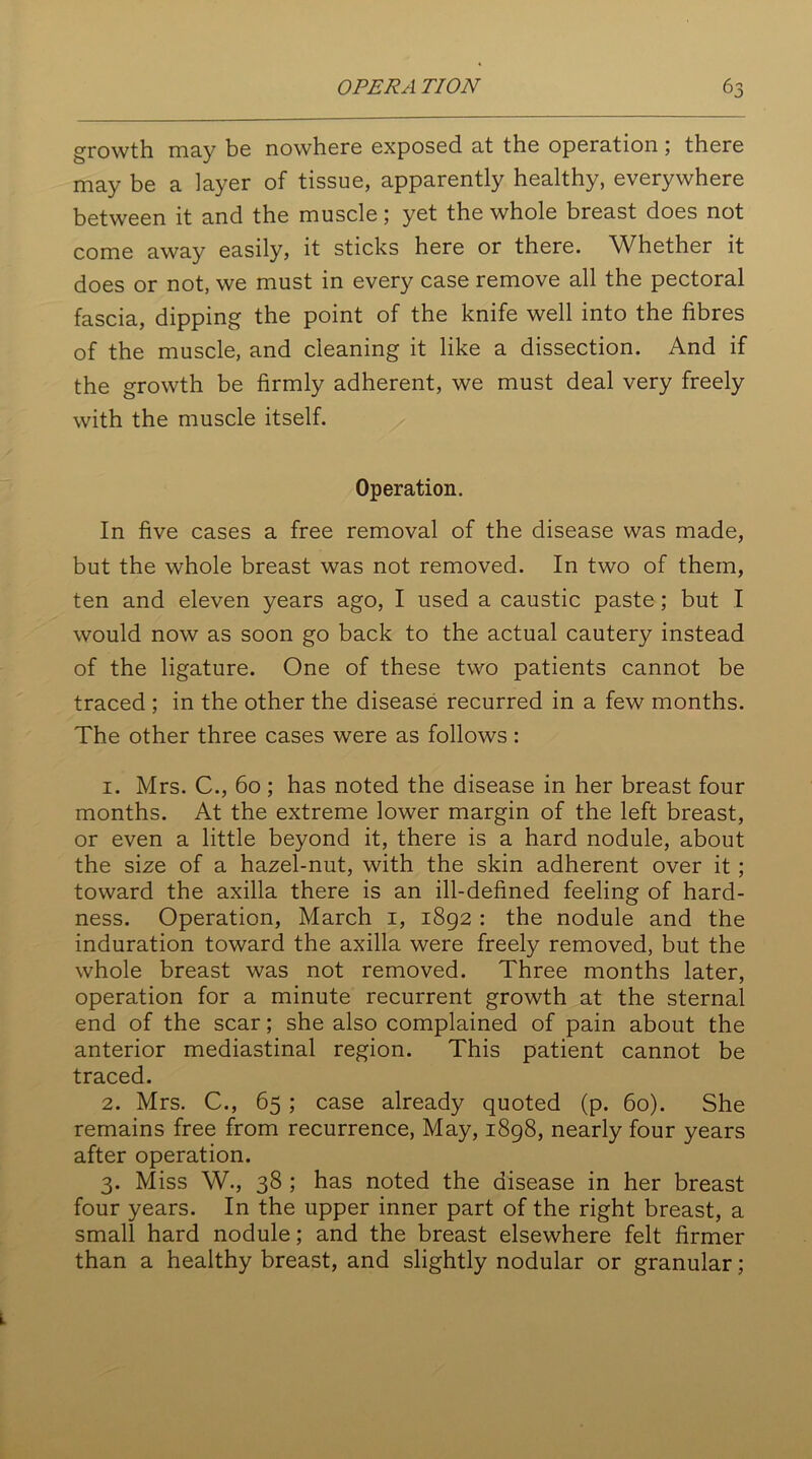 growth may be nowhere exposed at the operation; there may be a layer of tissue, apparently healthy, everywhere between it and the muscle; yet the whole breast does not come away easily, it sticks here or there. Whether it does or not, we must in every case remove all the pectoral fascia, dipping the point of the knife well into the fibres of the muscle, and cleaning it like a dissection. And if the growth be firmly adherent, we must deal very freely with the muscle itself. Operation. In five cases a free removal of the disease was made, but the whole breast was not removed. In two of them, ten and eleven years ago, I used a caustic paste; but I would now as soon go back to the actual cautery instead of the ligature. One of these two patients cannot be traced ; in the other the disease recurred in a few months. The other three cases were as follows : 1. Mrs. C., 60; has noted the disease in her breast four months. At the extreme lower margin of the left breast, or even a little beyond it, there is a hard nodule, about the size of a hazel-nut, with the skin adherent over it; toward the axilla there is an ill-defined feeling of hard- ness. Operation, March 1, 1892 : the nodule and the induration toward the axilla were freely removed, but the whole breast was not removed. Three months later, operation for a minute recurrent growth at the sternal end of the scar; she also complained of pain about the anterior mediastinal region. This patient cannot be traced. 2. Mrs. C., 65; case already quoted (p. 60). She remains free from recurrence, May, 1898, nearly four years after operation. 3. Miss W., 38 ; has noted the disease in her breast four years. In the upper inner part of the right breast, a small hard nodule; and the breast elsewhere felt firmer than a healthy breast, and slightly nodular or granular;