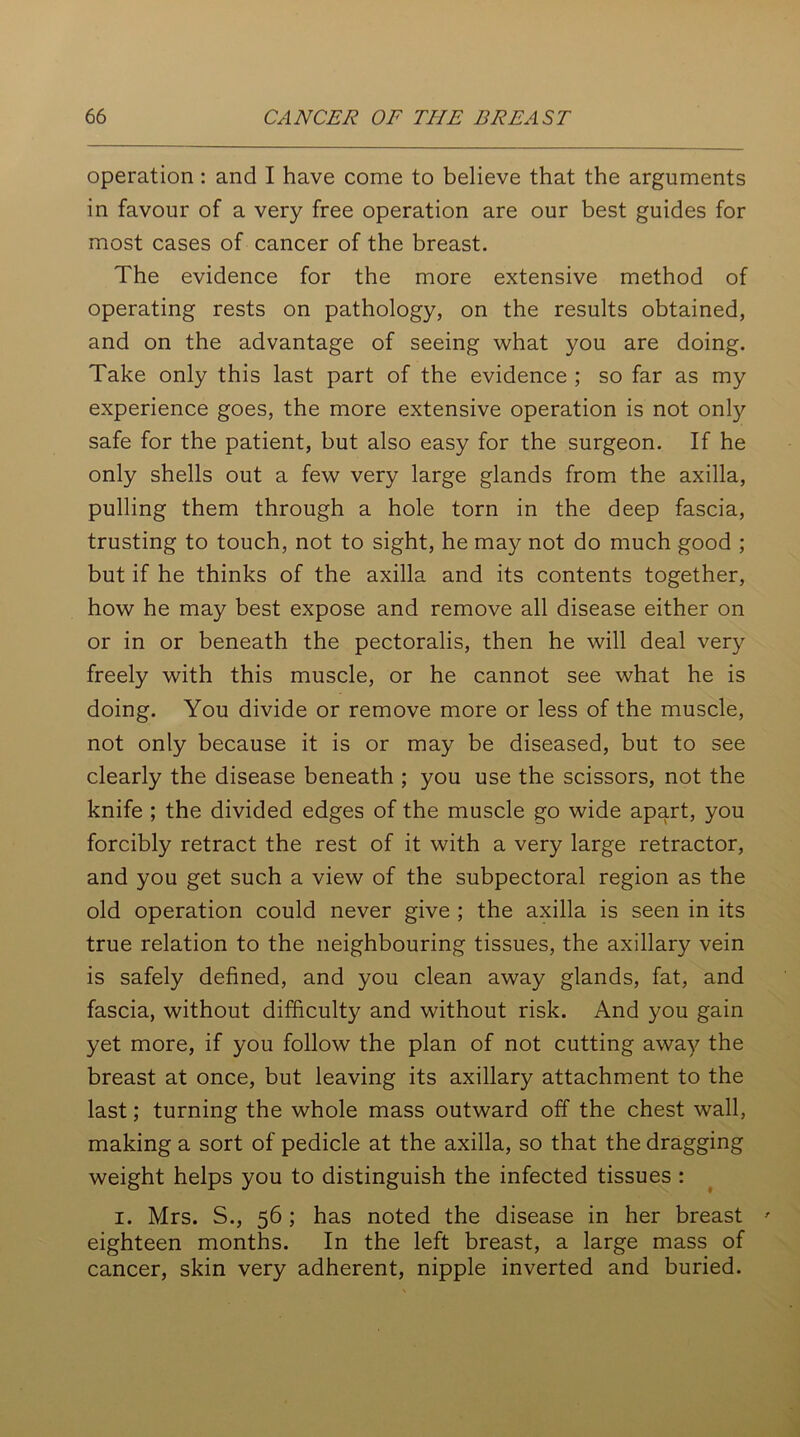 operation: and I have come to believe that the arguments in favour of a very free operation are our best guides for most cases of cancer of the breast. The evidence for the more extensive method of operating rests on pathology, on the results obtained, and on the advantage of seeing what you are doing. Take only this last part of the evidence ; so far as my experience goes, the more extensive operation is not only safe for the patient, but also easy for the surgeon. If he only shells out a few very large glands from the axilla, pulling them through a hole torn in the deep fascia, trusting to touch, not to sight, he may not do much good ; but if he thinks of the axilla and its contents together, how he may best expose and remove all disease either on or in or beneath the pectoralis, then he will deal very freely with this muscle, or he cannot see what he is doing. You divide or remove more or less of the muscle, not only because it is or may be diseased, but to see clearly the disease beneath ; you use the scissors, not the knife ; the divided edges of the muscle go wide apart, you forcibly retract the rest of it with a very large retractor, and you get such a view of the subpectoral region as the old operation could never give ; the axilla is seen in its true relation to the neighbouring tissues, the axillary vein is safely defined, and you clean away glands, fat, and fascia, without difficulty and without risk. And you gain yet more, if you follow the plan of not cutting away the breast at once, but leaving its axillary attachment to the last; turning the whole mass outward off the chest wall, making a sort of pedicle at the axilla, so that the dragging weight helps you to distinguish the infected tissues : i. Mrs. S., 56; has noted the disease in her breast ' eighteen months. In the left breast, a large mass of cancer, skin very adherent, nipple inverted and buried.