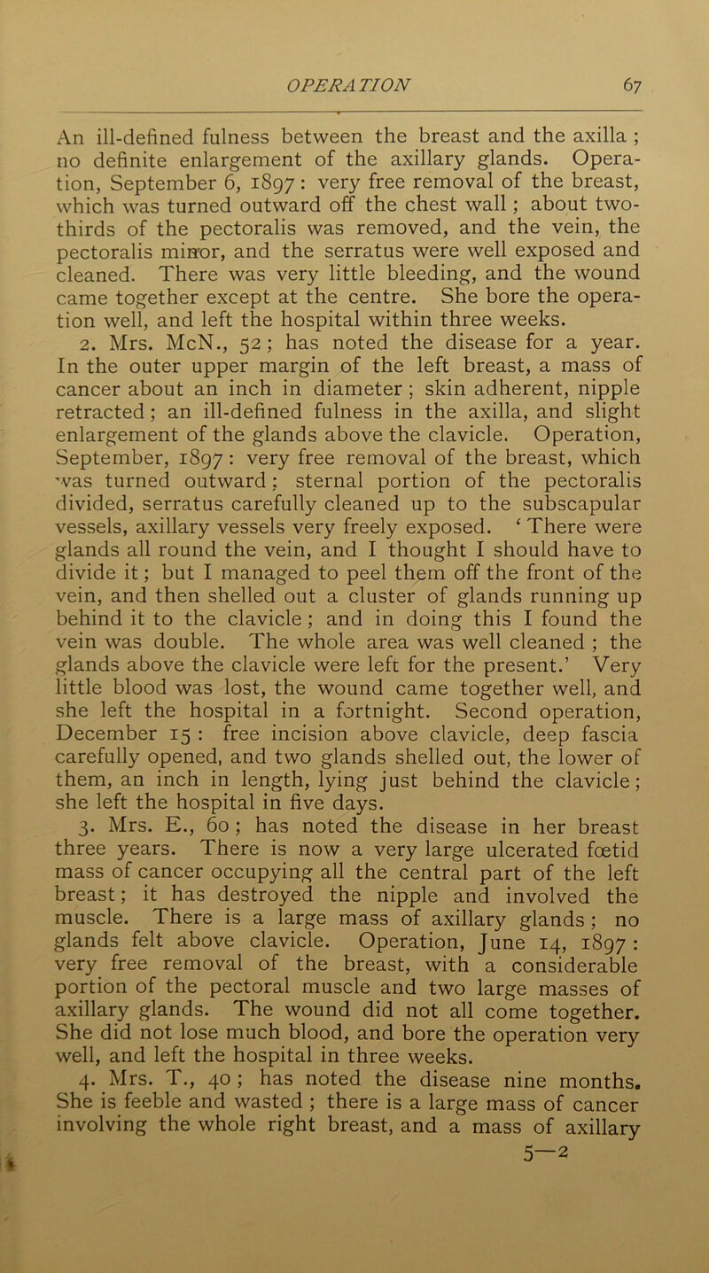 An ill-defined fulness between the breast and the axilla ; no definite enlargement of the axillary glands. Opera- tion, September 6, 1897: very free removal of the breast, which was turned outward off the chest wall; about two- thirds of the pectoralis was removed, and the vein, the pectoralis mirror, and the serratus were well exposed and cleaned. There was very little bleeding, and the wound came together except at the centre. She bore the opera- tion well, and left the hospital within three weeks. 2. Mrs. McN., 52; has noted the disease for a year. In the outer upper margin of the left breast, a mass of cancer about an inch in diameter ; skin adherent, nipple retracted ; an ill-defined fulness in the axilla, and slight enlargement of the glands above the clavicle. Operation, September, 1897: very free removal of the breast, which was turned outward : sternal portion of the pectoralis divided, serratus carefully cleaned up to the subscapular vessels, axillary vessels very freely exposed. ‘ There were glands all round the vein, and I thought I should have to divide it; but I managed to peel them off the front of the vein, and then shelled out a cluster of glands running up behind it to the clavicle ; and in doing this I found the vein was double. The whole area was well cleaned ; the glands above the clavicle were left for the present.’ Very little blood was lost, the wound came together well, and she left the hospital in a fortnight. Second operation, December 15 : free incision above clavicle, deep fascia carefully opened, and two glands shelled out, the lower of them, an inch in length, lying just behind the clavicle; she left the hospital in five days. 3. Mrs. E., 60 ; has noted the disease in her breast three years. There is now a very large ulcerated foetid mass of cancer occupying all the central part of the left breast; it has destroyed the nipple and involved the muscle. There is a large mass of axillary glands ; no glands felt above clavicle. Operation, June 14, 1897 : very free removal of the breast, with a considerable portion of the pectoral muscle and two large masses of axillary glands. The wound did not all come together. She did not lose much blood, and bore the operation very well, and left the hospital in three weeks. 4. Mrs. T., 40 ; has noted the disease nine months. She is feeble and wasted ; there is a large mass of cancer involving the whole right breast, and a mass of axillary 5—2