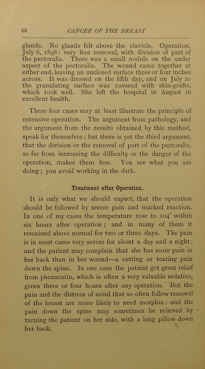 glands. No glands felt above the clavicle. Operation, July 6, 1898 : very free removal, with division of part of the pectoralis. There was a small nodule on the under aspect of the pectoralis. The wound came together at either end, leaving an unclosed surface three or four inches across. It was dressed on the fifth day, and on July 20 the granulating surface was covered with skin-grafts, which took well. She left the hospital in August in excellent health. These four cases may at least illustrate the principle of extensive operation. The argument from pathology, and the argument from the results obtained by this method, speak for themselves ; but there is yet the third argument, that the division or the removal of part of the pectoralis, so far from increasing the difficulty or the danger of the operation, makes them less. You see what you are doing ; you avoid working in the dark. Treatment after Operation. It is only what we should expect, that the operation should be followed by severe pain and marked reaction. In one of my cases the temperature rose to 104° within six hours after operation ; and in many of them it remained above normal for two or three days. The pain is in most cases very severe for about a day and a night; and the patient may complain that she has more pain in her back than in her wound—a cutting or tearing pain down the spine. In one case the patient got great relief from phenacetin, which is often a very valuable sedative, given three or four hours after any operation. But the pain and the distress of mind that so often follow removal of the breast are more likely to need morphia : and the pain down the spine may sometimes be relieved by turning the patient on her side, with a long pillow down her back.