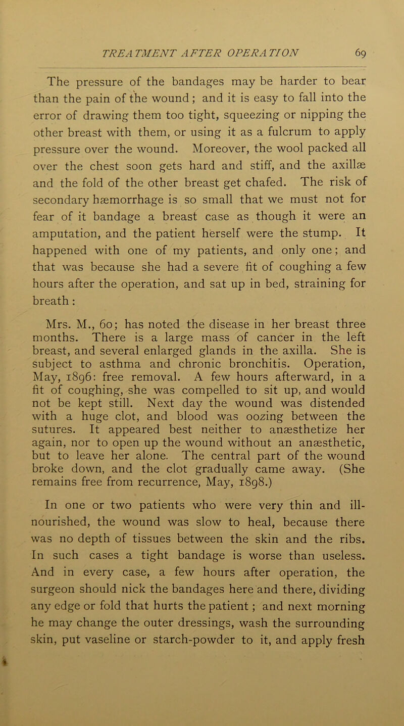 The pressure of the bandages may be harder to bear than the pain of the wound; and it is easy to fall into the error of drawing them too tight, squeezing or nipping the other breast with them, or using it as a fulcrum to apply pressure over the wound. Moreover, the wool packed all over the chest soon gets hard and stiff, and the axillae and the fold of the other breast get chafed. The risk of secondary haemorrhage is so small that we must not for fear of it bandage a breast case as though it were an amputation, and the patient herself were the stump. It happened with one of my patients, and only one; and that was because she had a severe tit of coughing a few hours after the operation, and sat up in bed, straining for breath : Mrs. M., 60; has noted the disease in her breast three months. There is a large mass of cancer in the left breast, and several enlarged glands in the axilla. She is subject to asthma and chronic bronchitis. Operation, May, 1896: free removal. A few hours afterward, in a fit of coughing, she was compelled to sit up, and would not be kept still. Next day the wound was distended with a huge clot, and blood was oozing between the sutures. It appeared best neither to anassthetize her again, nor to open up the wound without an anaesthetic, but to leave her alone. The central part of the wound broke down, and the clot gradually came away. (She remains free from recurrence, May, 1898.) In one or two patients who were very thin and ill- nourished, the wound was slow to heal, because there was no depth of tissues between the skin and the ribs. In such cases a tight bandage is worse than useless. And in every case, a few hours after operation, the surgeon should nick the bandages here and there, dividing any edge or fold that hurts the patient; and next morning he may change the outer dressings, wash the surrounding skin, put vaseline or starch-powder to it, and apply fresh