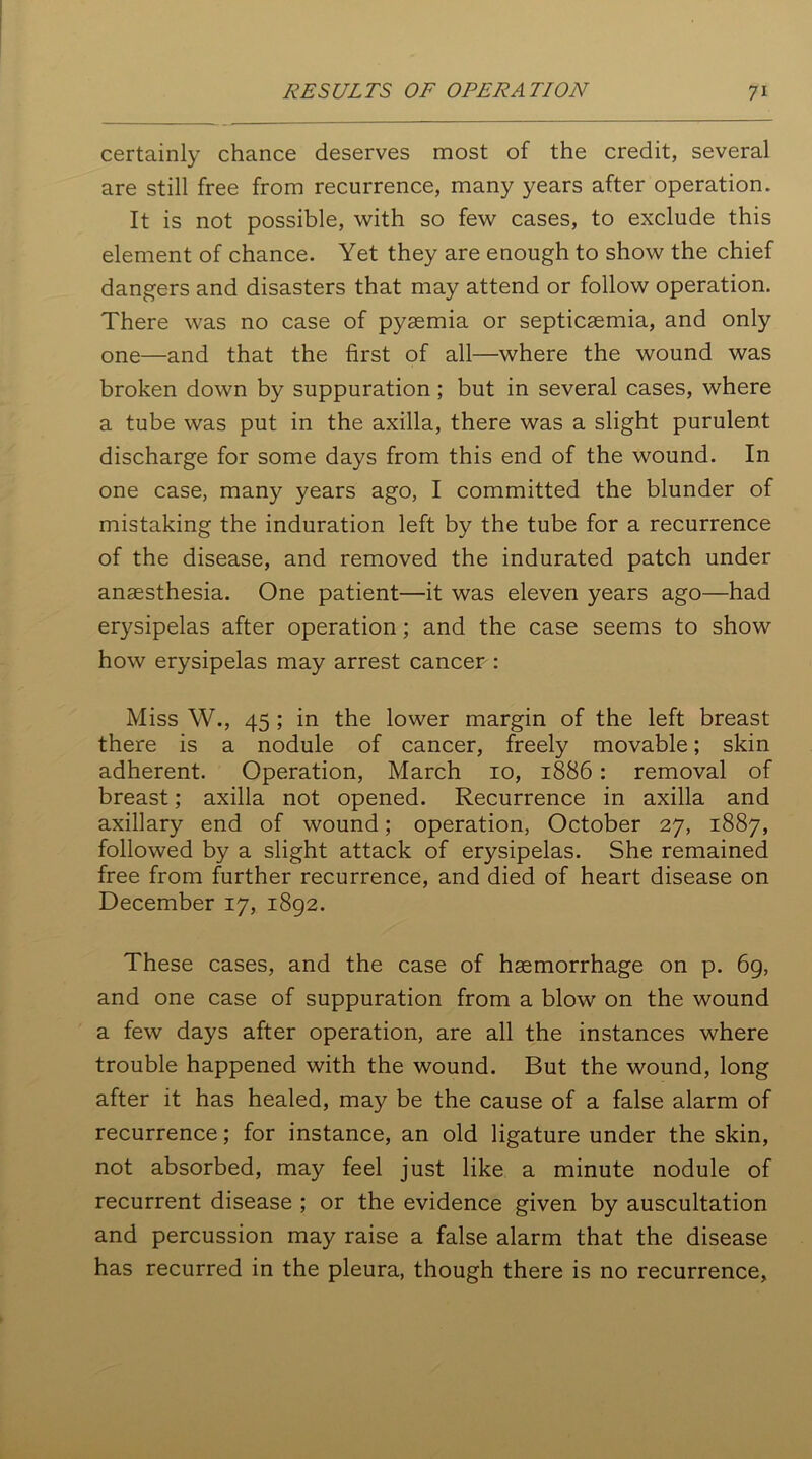 certainly chance deserves most of the credit, several are still free from recurrence, many years after operation. It is not possible, with so few cases, to exclude this element of chance. Yet they are enough to show the chief dangers and disasters that may attend or follow operation. There was no case of pyaemia or septicaemia, and only one—and that the first of all—where the wound was broken down by suppuration ; but in several cases, where a tube was put in the axilla, there was a slight purulent discharge for some days from this end of the wound. In one case, many years ago, I committed the blunder of mistaking the induration left by the tube for a recurrence of the disease, and removed the indurated patch under anaesthesia. One patient—it was eleven years ago—had erysipelas after operation; and the case seems to show how erysipelas may arrest cancer : Miss W., 45 ; in the lower margin of the left breast there is a nodule of cancer, freely movable; skin adherent. Operation, March 10, 1886 : removal of breast; axilla not opened. Recurrence in axilla and axillary end of wound; operation, October 27, 1887, followed by a slight attack of erysipelas. She remained free from further recurrence, and died of heart disease on December 17, 1892. These cases, and the case of haemorrhage on p. 69, and one case of suppuration from a blow on the wound a few days after operation, are all the instances where trouble happened with the wound. But the wound, long after it has healed, may be the cause of a false alarm of recurrence; for instance, an old ligature under the skin, not absorbed, may feel just like a minute nodule of recurrent disease ; or the evidence given by auscultation and percussion may raise a false alarm that the disease has recurred in the pleura, though there is no recurrence,