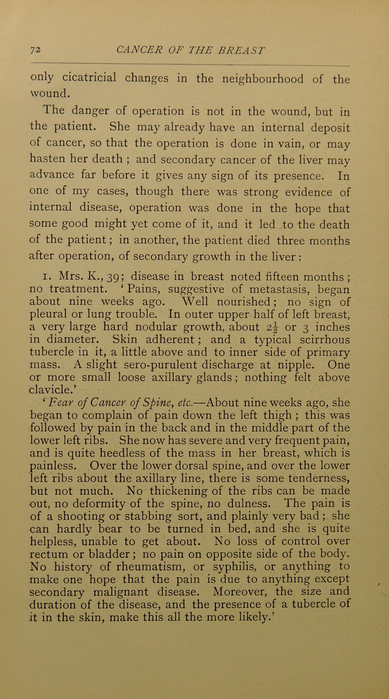 only cicatricial changes in the neighbourhood of the wound. The danger of operation is not in the wound, but in the patient. She may already have an internal deposit of cancer, so that the operation is done in vain, or may hasten her death ; and secondary cancer of the liver may advance far before it gives any sign of its presence. In one of my cases, though there was strong evidence of internal disease, operation was done in the hope that some good might yet come of it, and it led to the death of the patient; in another, the patient died three months after operation, of secondary growth in the liver : i. Mrs. K., 39; disease in breast noted fifteen months ; no treatment. ‘ Pains, suggestive of metastasis, began about nine weeks ago. Well nourished; no sign of pleural or lung trouble. In outer upper half of left breast, a very large hard nodular growth, about 2,\ or 3 inches in diameter. Skin adherent; and a typical scirrhous tubercle in it, a little above and to inner side of primary mass. A slight sero-purulent discharge at nipple. One or more small loose axillary glands; nothing felt above ■clavicle.’ ‘Fear of Cancer of Spine, etc.—About nine weeks ago, she began to complain of pain down the left thigh ; this was followed by pain in the back and in the middle part of the lower left ribs. She now has severe and very frequent pain, and is quite heedless of the mass in her breast, which is painless. Over the lower dorsal spine, and over the lower left ribs about the axillary line, there is some tenderness, but not much. No thickening of the ribs can be made out, no deformity of the spine, no dulness. The pain is of a shooting or stabbing sort, and plainly very bad ; she can hardly bear to be turned in bed, and she is quite helpless, unable to get about. No loss of control over rectum or bladder; no pain on opposite side of the body. No history of rheumatism, or syphilis, or anything to make one hope that the pain is due to anything except secondary malignant disease. Moreover, the size and duration of the disease, and the presence of a tubercle of it in the skin, make this all the more likely.’