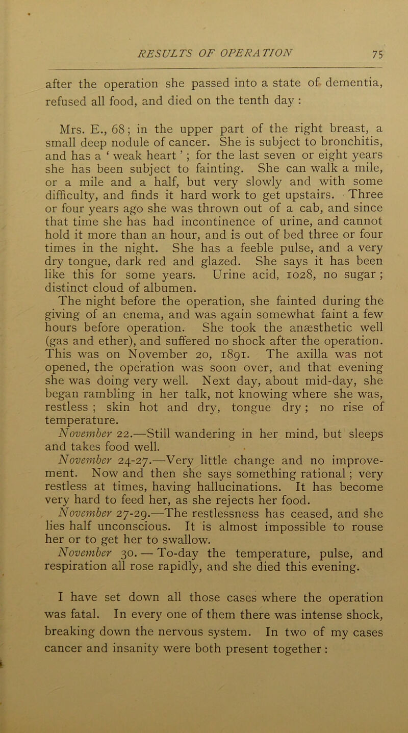 after the operation she passed into a state of dementia, refused all food, and died on the tenth day : Mrs. E., 68; in the upper part of the right breast, a small deep nodule of cancer. She is subject to bronchitis, and has a * weak heart ’ ; for the last seven or eight years she has been subject to fainting. She can walk a mile, or a mile and a half, but very slowly and with some difficulty, and finds it hard work to get upstairs. Three or four years ago she was thrown out of a cab, and since that time she has had incontinence of urine, and cannot hold it more than an hour, and is out of bed three or four times in the night. She has a feeble pulse, and a very dry tongue, dark red and glazed. She says it has been like this for some years. Urine acid, 1028, no sugar ; distinct cloud of albumen. The night before the operation, she fainted during the giving of an enema, and was again somewhat faint a few hours before operation. She took the anaesthetic well (gas and ether), and suffered no shock after the operation. This was on November 20, 1891. The axilla was not opened, the operation was soon over, and that evening she was doing very well. Next day, about mid-day, she began rambling in her talk, not knowing where she was, restless ; skin hot and dry, tongue dry; no rise of temperature. November 22.—Still wandering in her mind, but sleeps and takes food well. November 24-27.—Very little change and no improve- ment. Now and then she says something rational; very restless at times, having hallucinations. It has become very hard to feed her, as she rejects her food. November 27-29.—The restlessness has ceased, and she lies half unconscious. It is almost impossible to rouse her or to get her to swallow. November 30. — To-day the temperature, pulse, and respiration all rose rapidly, and she died this evening. I have set down all those cases where the operation was fatal. In every one of them there was intense shock, breaking down the nervous system. In two of my cases cancer and insanity were both present together :