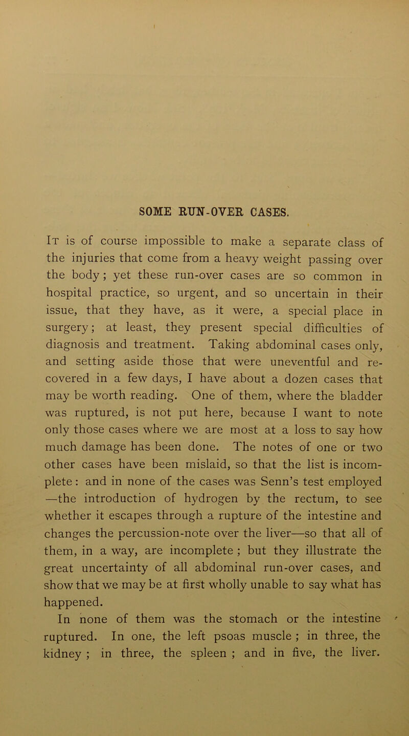 It is of course impossible to make a separate class of the injuries that come from a heavy weight passing over the body ; yet these run-over cases are so common in hospital practice, so urgent, and so uncertain in their issue, that they have, as it were, a special place in surgery; at least, they present special difficulties of diagnosis and treatment. Taking abdominal cases only, and setting aside those that were uneventful and re- covered in a few days, I have about a dozen cases that may be worth reading. One of them, where the bladder was ruptured, is not put here, because I want to note only those cases where we are most at a loss to say how much damage has been done. The notes of one or two other cases have been mislaid, so that the list is incom- plete : and in none of the cases was Senn’s test employed —the introduction of hydrogen by the rectum, to see whether it escapes through a rupture of the intestine and changes the percussion-note over the liver—so that all of them, in a way, are incomplete ; but they illustrate the great uncertainty of all abdominal run-over cases, and show that we may be at first wholly unable to say what has happened. In none of them was the stomach or the intestine ruptured. In one, the left psoas muscle ; in three, the kidney ; in three, the spleen ; and in five, the liver.