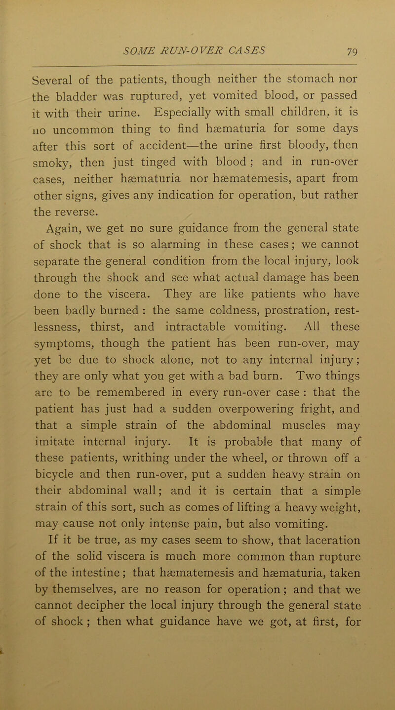 Several of the patients, though neither the stomach nor the bladder was ruptured, yet vomited blood, or passed it with their urine. Especially with small children, it is no uncommon thing to find haematuria for some days after this sort of accident—the urine first bloody, then smoky, then just tinged with blood ; and in run-over cases, neither haematuria nor haematemesis, apart from other signs, gives any indication for operation, but rather the reverse. Again, we get no sure guidance from the general state of shock that is so alarming in these cases; we cannot separate the general condition from the local injury, look through the shock and see what actual damage has been done to the viscera. They are like patients who have been badly burned : the same coldness, prostration, rest- lessness, thirst, and intractable vomiting. All these symptoms, though the patient has been run-over, may yet be due to shock alone, not to any internal injury; they are only what you get with a bad burn. Two things are to be remembered in every run-over case : that the patient has just had a sudden overpowering fright, and that a simple strain of the abdominal muscles may imitate internal injury. It is probable that many of these patients, writhing under the wheel, or thrown off a bicycle and then run-over, put a sudden heavy strain on their abdominal wall; and it is certain that a simple strain of this sort, such as comes of lifting a heavy weight, may cause not only intense pain, but also vomiting. If it be true, as my cases seem to show, that laceration of the solid viscera is much more common than rupture of the intestine ; that hsematemesis and haematuria, taken by themselves, are no reason for operation ; and that we cannot decipher the local injury through the general state of shock ; then what guidance have we got, at first, for