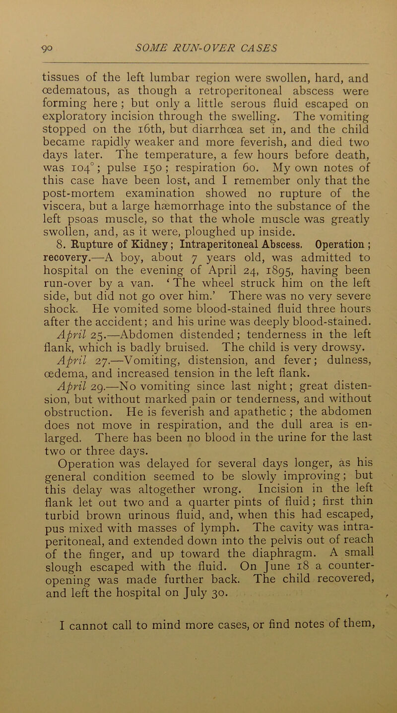 tissues of the left lumbar region were swollen, hard, and oedematous, as though a retroperitoneal abscess were forming here ; but only a little serous fluid escaped on exploratory incision through the swelling. The vomiting stopped on the 16th, but diarrhoea set in, and the child became rapidly weaker and more feverish, and died two days later. The temperature, a few hours before death, was 104°; pulse 150 ; respiration 60. My own notes of this case have been lost, and I remember only that the post-mortem examination showed no rupture of the viscera, but a large haemorrhage into the substance of the left psoas muscle, so that the whole muscle was greatly swollen, and, as it were, ploughed up inside. 8. Rupture of Kidney; Intraperitoneal Abscess. Operation; recovery.—A boy, about 7 years old, was admitted to hospital on the evening of April 24, 1895, having been run-over by a van. ‘ The wheel struck him on the left side, but did not go over him.’ There was no very severe shock. He vomited some blood-stained fluid three hours after the accident; and his urine was deeply blood-stained. April 25.—Abdomen distended; tenderness in the left flank, which is badly bruised. The child is very drowsy. April 27.—Vomiting, distension, and fever; dulness, oedema, and increased tension in the left flank. April 29.—No vomiting since last night; great disten- sion, but without marked pain or tenderness, and without obstruction. He is feverish and apathetic ; the abdomen does not move in respiration, and the dull area is en- larged. There has been no blood in the urine for the last two or three days. Operation was delayed for several days longer, as his general condition seemed to be slowly improving; but this delay was altogether wrong. Incision in the left flank let out two and a quarter pints of fluid; first thin turbid brown urinous fluid, and, when this had escaped, pus mixed with masses of lymph. The cavity was intra- peritoneal, and extended down into the pelvis out of reach of the finger, and up toward the diaphragm. A small slough escaped with the fluid. On June 18 a counter- opening was made further back. The child recovered, and left the hospital on July 30.