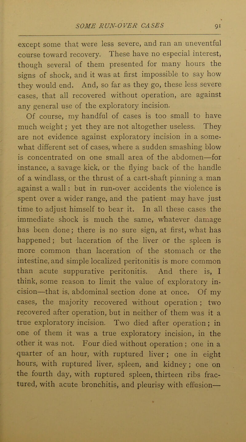 except some that were less severe, and ran an uneventful course toward recovery. These have no especial interest, though several of them presented for many hours the signs of shock, and it was at first impossible to say how they would end. And, so far as they go, these less severe cases, that all recovered without operation, are against any general use of the exploratory incision. Of course, my handful of cases is too small to have much weight; yet they are not altogether useless. They are not evidence against exploratory incision in a some- what different set of cases, where a sudden smashing blow is concentrated on one small area of the abdomen—for instance, a savage kick, or the flying back of the handle of a windlass, or the thrust of a cart-shaft pinning a man against a wall : but in run-over accidents the violence is spent over a wider range, and the patient may have just time to adjust himself to bear it. In all these cases the immediate shock is much the same, whatever damage has been done; there is no sure sign, at first, what has happened; but laceration of the liver or the spleen is more common than laceration of the stomach or the intestine, and simple localized peritonitis is more common than acute suppurative peritonitis. And there is, I think, some reason to limit the value of exploratory in- cision—that is, abdominal section done at once. Of my cases, the majority recovered without operation; two recovered after operation, but in neither of them was it a true exploratory incision. Two died after operation ; in one of them it was a true exploratory incision, in the other it was not. Four died without operation ; one in a quarter of an hour, with ruptured liver ; one in eight hours, with ruptured liver, spleen, and kidney; one on the fourth day, with ruptured spleen, thirteen ribs frac- tured, with acute bronchitis, and pleurisy with effusion—