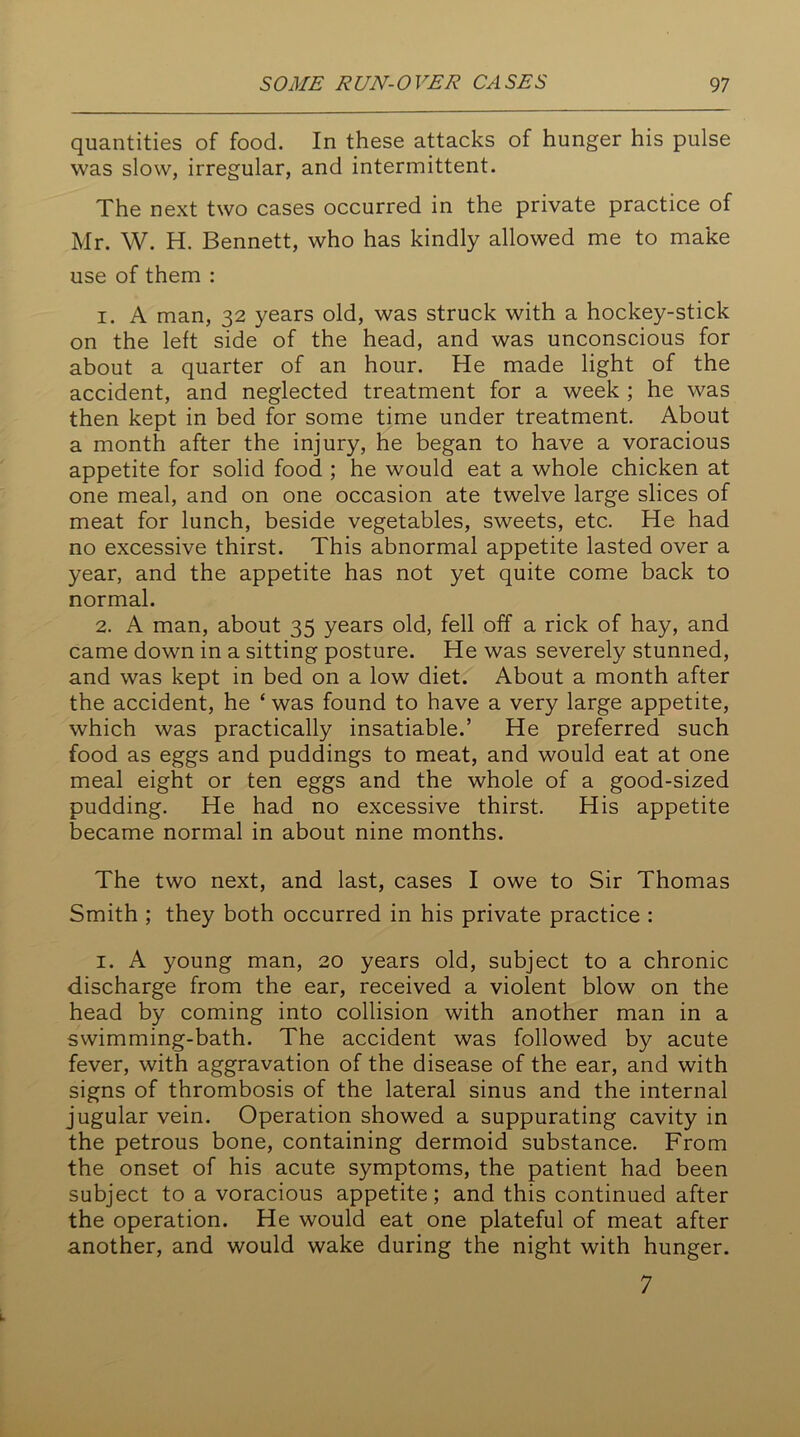 quantities of food. In these attacks of hunger his pulse was slow, irregular, and intermittent. The next two cases occurred in the private practice of Mr. W. H. Bennett, who has kindly allowed me to make use of them : 1. A man, 32 years old, was struck with a hockey-stick on the left side of the head, and was unconscious for about a quarter of an hour. He made light of the accident, and neglected treatment for a week ; he was then kept in bed for some time under treatment. About a month after the injury, he began to have a voracious appetite for solid food ; he would eat a whole chicken at one meal, and on one occasion ate twelve large slices of meat for lunch, beside vegetables, sweets, etc. He had no excessive thirst. This abnormal appetite lasted over a year, and the appetite has not yet quite come back to normal. 2. A man, about 35 years old, fell off a rick of hay, and came down in a sitting posture. He was severely stunned, and was kept in bed on a low diet. About a month after the accident, he ‘ was found to have a very large appetite, which was practically insatiable.’ He preferred such food as eggs and puddings to meat, and would eat at one meal eight or ten eggs and the whole of a good-sized pudding. He had no excessive thirst. His appetite became normal in about nine months. The two next, and last, cases I owe to Sir Thomas Smith ; they both occurred in his private practice : 1. A young man, 20 years old, subject to a chronic discharge from the ear, received a violent blow on the head by coming into collision with another man in a swimming-bath. The accident was followed by acute fever, with aggravation of the disease of the ear, and with signs of thrombosis of the lateral sinus and the internal jugular vein. Operation showed a suppurating cavity in the petrous bone, containing dermoid substance. From the onset of his acute symptoms, the patient had been subject to a voracious appetite; and this continued after the operation. He would eat one plateful of meat after another, and would wake during the night with hunger. 7