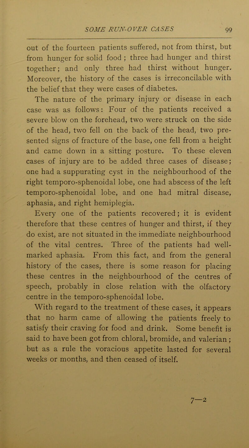 out of the fourteen patients suffered, not from thirst, but from hunger for solid food ; three had hunger and thirst together; and only three had thirst without hunger. Moreover, the history of the cases is irreconcilable with the belief that they were cases of diabetes. The nature of the primary injury or disease in each case was as follows: Four of the patients received a severe blow on the forehead, two were struck on the side of the head, two fell on the back of the head, two pre- sented signs of fracture of the base, one fell from a height and came down in a sitting posture. To these eleven cases of injury are to be added three cases of disease; one had a suppurating cyst in the neighbourhood of the right temporo-sphenoidal lobe, one had abscess of the left temporo-sphenoidal lobe, and one had mitral disease, aphasia, and right hemiplegia. Every one of the patients recovered; it is evident therefore that these centres of hunger and thirst, if they do exist, are not situated in the immediate neighbourhood of the vital centres. Three of the patients had well- marked aphasia. From this fact, and from the general history of the cases, there is some reason for placing these centres in the neighbourhood of the centres of speech, probably in close relation with the olfactory centre in the temporo-sphenoidal lobe. With regard to the treatment of these cases, it appears that no harm came of allowing the patients freely to satisfy their craving for food and drink. Some benefit is said to have been got from chloral, bromide, and valerian ; but as a rule the voracious appetite lasted for several weeks or months, and then ceased of itself. 7—2