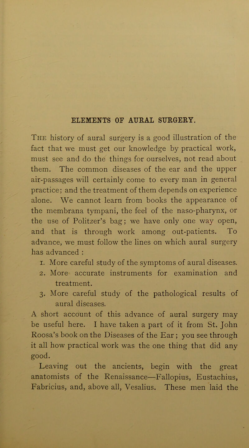 The history of aural surgery is a good illustration of the fact that we must get our knowledge by practical work, must see and do the things for ourselves, not read about them. The common diseases of the ear and the upper air-passages will certainly come to every man in general practice; and the treatment of them depends on experience alone. We cannot learn from books the appearance of the membrana tympani, the feel of the naso-pharynx, or the use of Politzer’s bag; we have only one way open, and that is through work among out-patients. To advance, we must follow the lines on which aural surgery has advanced : 1. More careful study of the symptoms of aural diseases. 2. More accurate instruments for examination and treatment. 3. More careful study of the pathological results of aural diseases. A short account of this advance of aural surgery may be useful here. I have taken a part of it from St. John Roosa’s book on the Diseases of the Ear ; you see through it all how practical work was the one thing that did any good. Leaving out the ancients, begin with the great anatomists of the Renaissance—Fallopius, Eustachius, Fabricius, and, above all, Vesalius. These men laid the