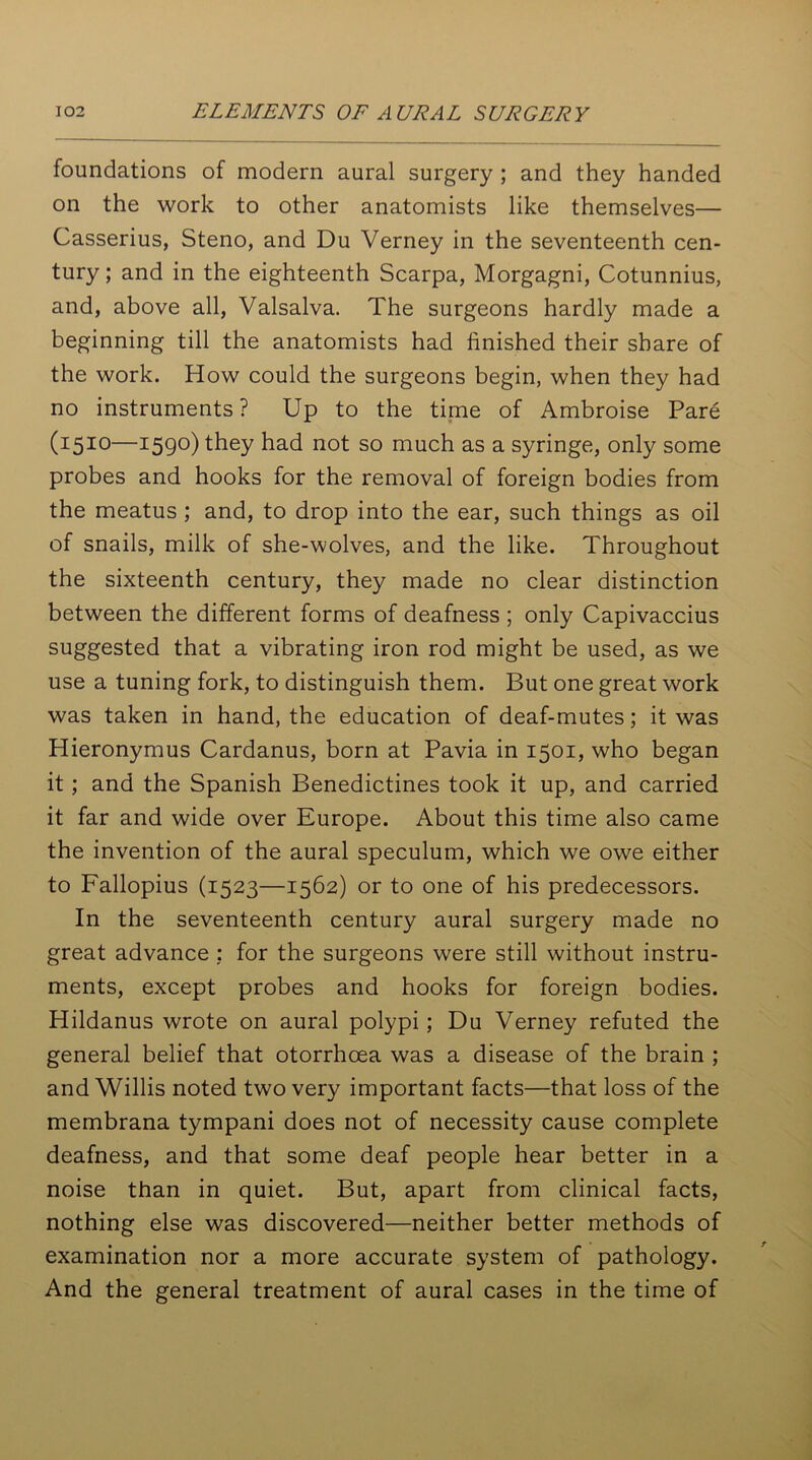 foundations of modern aural surgery ; and they handed on the work to other anatomists like themselves— Casserius, Steno, and Du Verney in the seventeenth cen- tury ; and in the eighteenth Scarpa, Morgagni, Cotunnius, and, above all, Valsalva. The surgeons hardly made a beginning till the anatomists had finished their share of the work. How could the surgeons begin, when they had no instruments ? Up to the time of Ambroise Pare (1510—159°) they had not so much as a syringe, only some probes and hooks for the removal of foreign bodies from the meatus ; and, to drop into the ear, such things as oil of snails, milk of she-wolves, and the like. Throughout the sixteenth century, they made no clear distinction between the different forms of deafness ; only Capivaccius suggested that a vibrating iron rod might be used, as we use a tuning fork, to distinguish them. But one great work was taken in hand, the education of deaf-mutes; it was Hieronymus Cardanus, born at Pavia in 1501, who began it ; and the Spanish Benedictines took it up, and carried it far and wide over Europe. About this time also came the invention of the aural speculum, which we owe either to Fallopius (1523—1562) or to one of his predecessors. In the seventeenth century aural surgery made no great advance : for the surgeons were still without instru- ments, except probes and hooks for foreign bodies. Hildanus wrote on aural polypi; Du Verney refuted the general belief that otorrhcea was a disease of the brain ; and Willis noted two very important facts—that loss of the membrana tympani does not of necessity cause complete deafness, and that some deaf people hear better in a noise than in quiet. But, apart from clinical facts, nothing else was discovered—neither better methods of examination nor a more accurate system of pathology. And the general treatment of aural cases in the time of