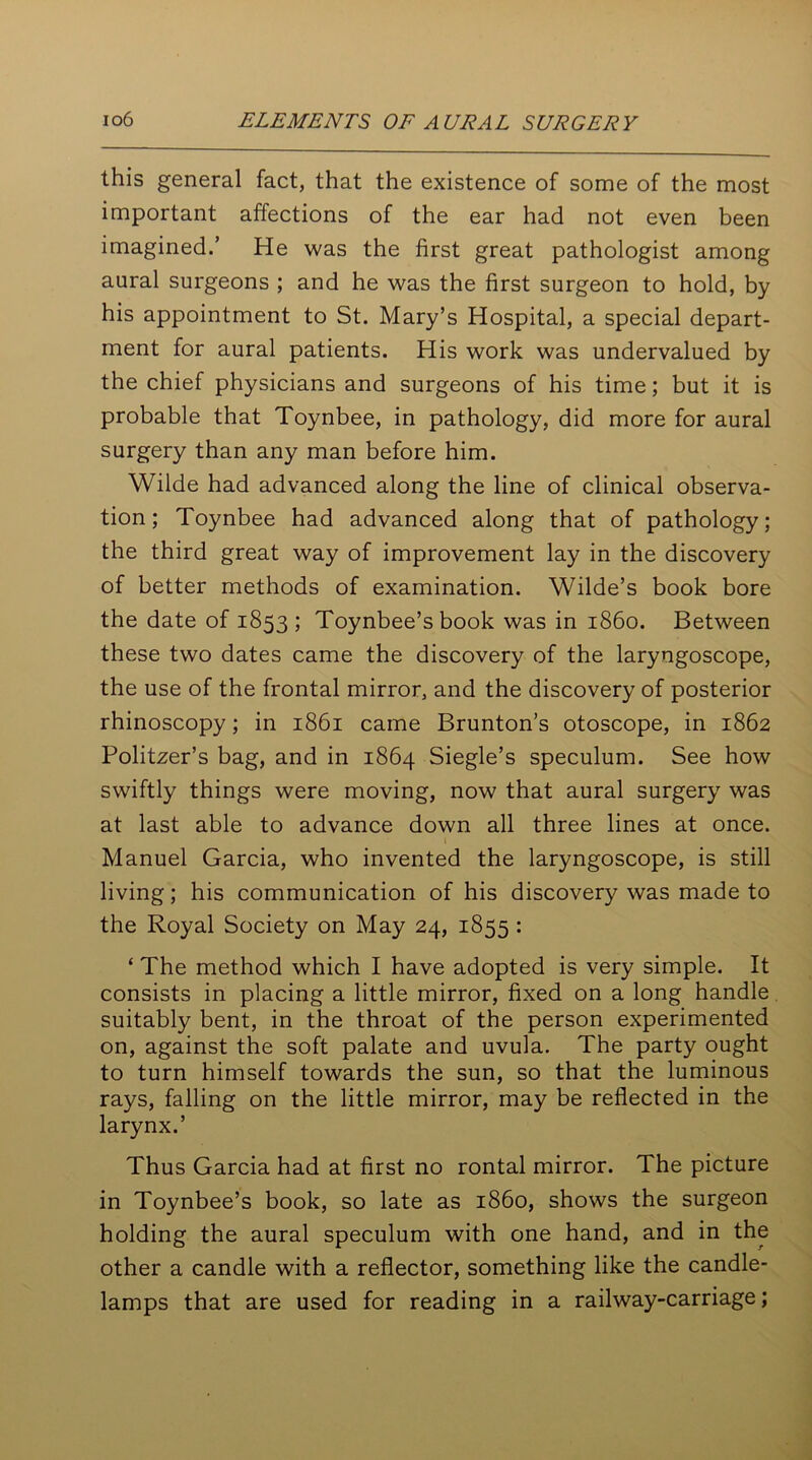 this general fact, that the existence of some of the most important affections of the ear had not even been imagined.’ He was the first great pathologist among aural surgeons ; and he was the first surgeon to hold, by his appointment to St. Mary’s Hospital, a special depart- ment for aural patients. His work was undervalued by the chief physicians and surgeons of his time; but it is probable that Toynbee, in pathology, did more for aural surgery than any man before him. Wilde had advanced along the line of clinical observa- tion; Toynbee had advanced along that of pathology; the third great way of improvement lay in the discovery of better methods of examination. Wilde’s book bore the date of 1853 ; Toynbee’s book was in i860. Between these two dates came the discovery of the laryngoscope, the use of the frontal mirror, and the discovery of posterior rhinoscopy; in 1861 came Brunton’s otoscope, in 1862 Politzer’s bag, and in 1864 Siegle’s speculum. See how swiftly things were moving, now that aural surgery was at last able to advance down all three lines at once. I Manuel Garcia, who invented the laryngoscope, is still living; his communication of his discovery was made to the Royal Society on May 24, 1855 : ‘ The method which I have adopted is very simple. It consists in placing a little mirror, fixed on a long handle suitably bent, in the throat of the person experimented on, against the soft palate and uvula. The party ought to turn himself towards the sun, so that the luminous rays, falling on the little mirror, may be reflected in the larynx.’ Thus Garcia had at first no rontal mirror. The picture in Toynbee’s book, so late as i860, shows the surgeon holding the aural speculum with one hand, and in the other a candle with a reflector, something like the candle- lamps that are used for reading in a railway-carriage;