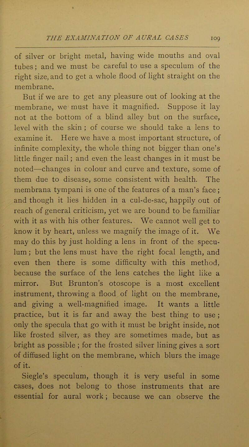 of silver or bright metal, having wide mouths and oval tubes; and we must be careful to use a speculum of the right size, and to get a whole flood of light straight on the membrane. But if we are to get any pleasure out of looking at the membrane, we must have it magnified. Suppose it lay not at the bottom of a blind alley but on the surface, level with the skin ; of course we should take a lens to examine it. Here we have a most important structure, of infinite complexity, the whole thing not bigger than one’s little finger nail; and even the least changes in it must be noted—changes in colour and curve and texture, some of them due to disease, some consistent with health. The membrana tympani is one of the features of a man’s face ; and though it lies hidden in a cul-de-sac, happily out of reach of general criticism, yet we are bound to be familiar with it as with his other features. We cannot well get to know it by heart, unless we magnify the image of it. We may do this by just holding a lens in front of the specu- lum ; but the lens must have the right focal length, and even then there is some difficulty with this method, because the surface of the lens catches the light like a mirror. But Brunton’s otoscope is a most excellent instrument, throwing a flood of light on the membrane, and giving a well-magnified image. It wants a little practice, but it is far and away the best thing to use ; only the specula that go with it must be bright inside, not like frosted silver, as they are sometimes made, but as bright as possible ; for the frosted silver lining gives a sort of diffused light on the membrane, which blurs the image of it. Siegle’s speculum, though it is very useful in some cases, does not belong to those instruments that are essential for aural work; because we can observe the