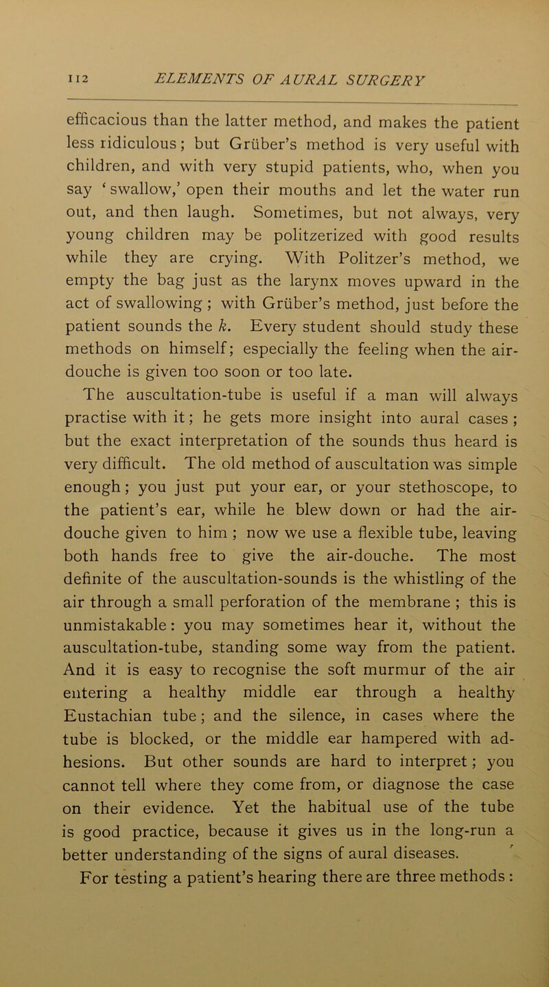 efficacious than the latter method, and makes the patient less ridiculous; but Gruber’s method is very useful with children, and with very stupid patients, who, when you say ‘ swallow,’ open their mouths and let the water run out, and then laugh. Sometimes, but not always, very young children may be politzerized with good results while they are crying. With Politzer’s method, we empty the bag just as the larynx moves upward in the act of swallowing ; with Gruber’s method, just before the patient sounds the k. Every student should study these methods on himself; especially the feeling when the air- douche is given too soon or too late. The auscultation-tube is useful if a man will always practise with it; he gets more insight into aural cases ; but the exact interpretation of the sounds thus heard is very difficult. The old method of auscultation was simple enough; you just put your ear, or your stethoscope, to the patient’s ear, while he blew down or had the air- douche given to him ; now we use a flexible tube, leaving both hands free to give the air-douche. The most definite of the auscultation-sounds is the whistling of the air through a small perforation of the membrane ; this is unmistakable : you may sometimes hear it, without the auscultation-tube, standing some way from the patient. And it is easy to recognise the soft murmur of the air entering a healthy middle ear through a healthy Eustachian tube; and the silence, in cases where the tube is blocked, or the middle ear hampered with ad- hesions. But other sounds are hard to interpret; you cannot tell where they come from, or diagnose the case on their evidence. Yet the habitual use of the tube is good practice, because it gives us in the long-run a better understanding of the signs of aural diseases. For testing a patient’s hearing there are three methods :