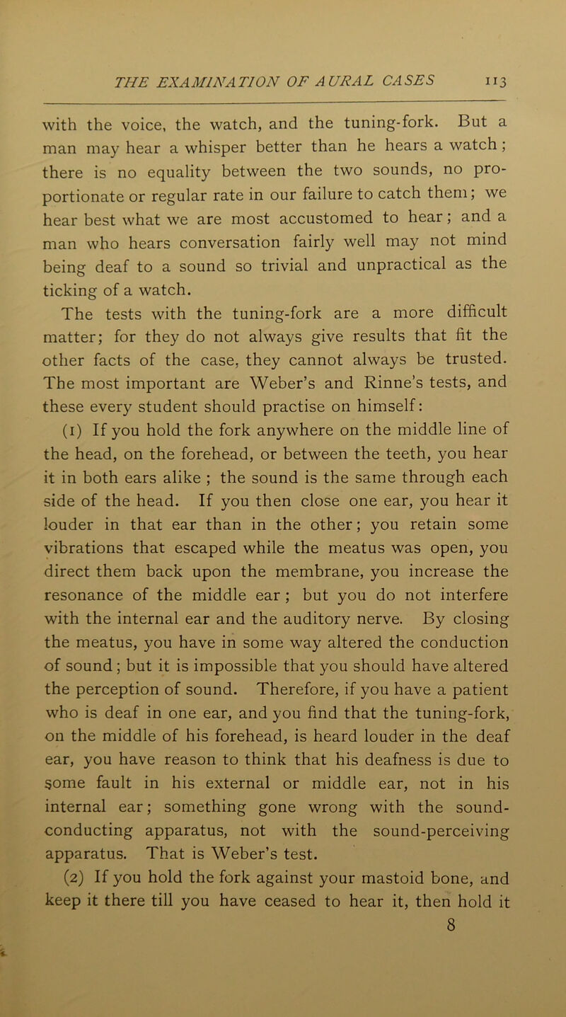 with the voice, the watch, and the tuning-fork. But a man may hear a whisper better than he hears a watch; there is no equality between the two sounds, no pro- portionate or regular rate in our failure to catch them; we hear best what we are most accustomed to hear; and a man who hears conversation fairly well may not mind being deaf to a sound so trivial and unpractical as the ticking of a watch. The tests with the tuning-fork are a more difficult matter; for they do not always give results that fit the other facts of the case, they cannot always be trusted. The most important are Weber’s and Rinne’s tests, and these every student should practise on himself: (1) If you hold the fork anywhere on the middle line of the head, on the forehead, or between the teeth, you hear it in both ears alike ; the sound is the same through each side of the head. If you then close one ear, you hear it louder in that ear than in the other; you retain some vibrations that escaped while the meatus was open, you direct them back upon the membrane, you increase the resonance of the middle ear ; but you do not interfere with the internal ear and the auditory nerve. By closing the meatus, you have in some way altered the conduction of sound; but it is impossible that you should have altered the perception of sound. Therefore, if you have a patient who is deaf in one ear, and you find that the tuning-fork, on the middle of his forehead, is heard louder in the deaf ear, you have reason to think that his deafness is due to some fault in his external or middle ear, not in his internal ear; something gone wrong with the sound- conducting apparatus, not with the sound-perceiving apparatus. That is Weber’s test. (2) If you hold the fork against your mastoid bone, and keep it there till you have ceased to hear it, then hold it 8