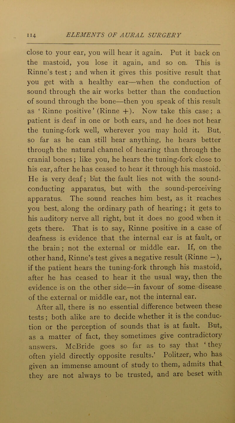 close to your ear, you will hear it again. Put it back on the mastoid, you lose it again, and so on. This is Rinne’s test ; and when it gives this positive result that you get with a healthy ear—when the conduction of sound through the air works better than the conduction of sound through the bone—then you speak of this result as ‘Rinne positive’ (Rinne + ). Now take this case; a patient is deaf in one or both ears, and he does not hear the tuning-fork well, wherever you may hold it. But, so far as he can still hear anything, he hears better through the natural channel of hearing than through the cranial bones; like you, he hears the tuning-fork close to his ear, after he has ceased to hear it through his mastoid. He is very deaf; but the fault lies not with the sound- conducting apparatus, but with the sound-perceiving apparatus. The sound reaches him best, as it reaches you best, along the ordinary path of hearing; it gets to his auditory nerve all right, but it does no good when it gets there. That is to say, Rinne positive in a case of deafness is evidence that the internal ear is at fault, or the brain ; not the external or middle ear. If, on the other hand, Rinne’s test gives a negative result (Rinne —), if the patient hears the tuning-fork through his mastoid, after he has ceased to hear it the usual way, then the evidence is on the other side—in favour of some disease of the external or middle ear, not the internal ear. After all, there is no essential difference between these tests; both alike are to decide whether it is the conduc- tion or the perception of sounds that is at fault. But, as a matter of fact, they sometimes give contradictory answers. McBride goes so far as to say that the) often yield directly opposite results.’ Politzer, who has given an immense amount of study to them, admits that they are not always to be trusted, and are beset with