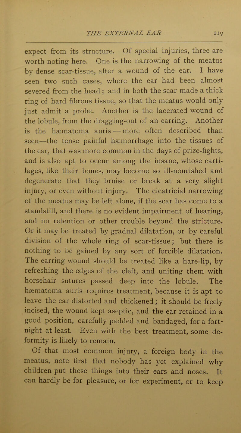 expect from its structure. Of special injuries, three are worth noting here. One is the narrowing of the meatus by dense scar-tissue, after a wound of the ear. I have seen two such cases, where the ear had been almost severed from the head ; and in both the scar made a thick ring of hard fibrous tissue, so that the meatus would only just admit a probe. Another is the lacerated wound of the lobule, from the dragging-out of an earring. Another is the haematoma auris — more often described than seen—the tense painful haemorrhage into the tissues of the ear, that was more common in the days of prize-fights, and is also apt to occur among the insane, whose carti- lages, like their bones, may become so ill-nourished and degenerate that they bruise or break at a very slight injury, or even without injury. The cicatricial narrowing of the meatus may be left alone, if the scar has come to a standstill, and there is no evident impairment of hearing, and no retention or other trouble beyond the stricture. Or it may be treated by gradual dilatation, or by careful division of the whole ring of scar-tissue; but there is nothing to be gained by any sort of forcible dilatation. The earring wound should be treated like a hare-lip, by refreshing the edges of the cleft, and uniting them with horsehair sutures passed deep into the lobule. The haematoma auris requires treatment, because it is apt to leave the ear distorted and thickened; it should be freely incised, the wound kept aseptic, and the ear retained in a good position, carefully padded and bandaged, for a fort- night at least. Even with the best treatment, some de- formity is likely to remain. Of that most common injury, a foreign body in the meatus, note first that nobody has yet explained why children put these things into their ears and noses. It can hardly be for pleasure, or for experiment, or to keep