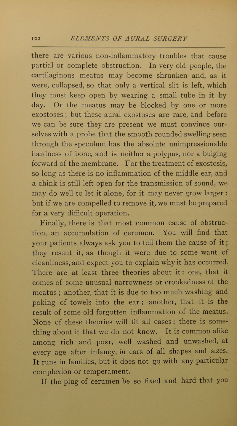 there are various non-inflammatory troubles that cause partial or complete obstruction. In very old people, the cartilaginous meatus may become shrunken and, as it were, collapsed, so that only a vertical slit is left, which they must keep open by wearing a small tube in it by day. Or the meatus may be blocked by one or more exostoses ; but these aural exostoses are rare, and before we can be sure they are present we must convince our- selves with a probe that the smooth rounded swelling seen through the speculum has the absolute unimpressionable hardness of bone, and is neither a polypus, nor a bulging forward of the membrane. For the treatment of exostosis, so long as there is no inflammation of the middle ear, and a chink is still left open for the transmission of sound, we may do well to let it alone, for it may never grow larger ; but if we are compelled to remove it, we must be prepared for a very difficult operation. Finally, there is that most common cause of obstruc- tion, an accumulation of cerumen. You will find that your patients always ask you to tell them the cause of it; they resent it, as though it were due to some want of cleanliness, and expect you to explain why it has occurred. There are at least three theories about it: one, that it comes of some unusual narrowness or crookedness of the meatus; another, that it is due to too much washing and poking of towels into the ear ; another, that it is the result of some old forgotten inflammation of the meatus. None of these theories will fit all cases: there is some- thing about it that we do not know. It is common alike among rich and poor, well washed and unwashed, at every age after infancy, in ears of all shapes and sizes. It runs in families, but it does not go with any particular complexion or temperament. If the plug of cerumen be so fixed and hard that you