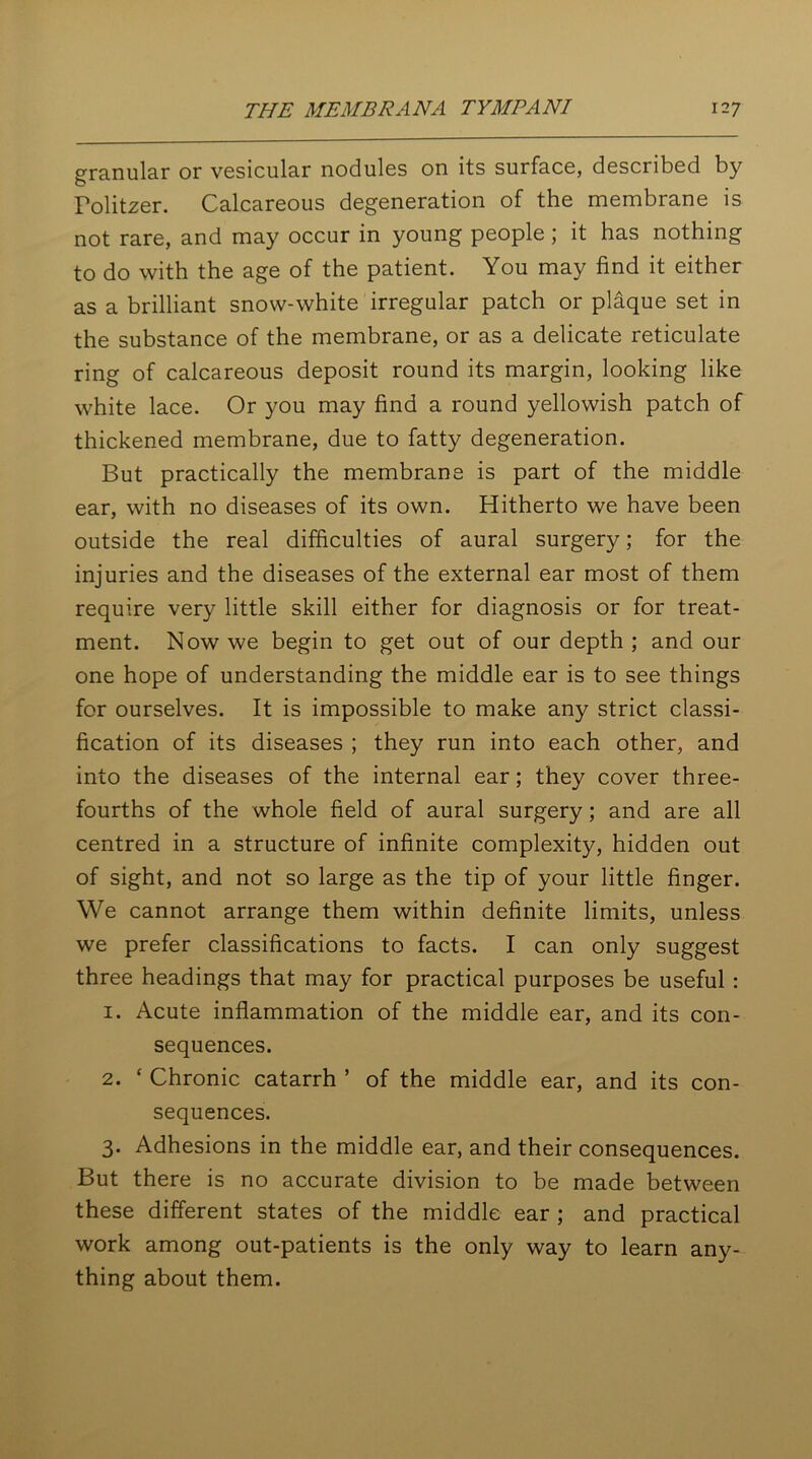 granular or vesicular nodules on its surface, described by Tolitzer. Calcareous degeneration of the membrane is not rare, and may occur in young people ; it has nothing to do with the age of the patient. You may find it either as a brilliant snow-white irregular patch or plaque set in the substance of the membrane, or as a delicate reticulate ring of calcareous deposit round its margin, looking like white lace. Or you may find a round yellowish patch of thickened membrane, due to fatty degeneration. But practically the membrane is part of the middle ear, with no diseases of its own. Hitherto we have been outside the real difficulties of aural surgery; for the injuries and the diseases of the external ear most of them require very little skill either for diagnosis or for treat- ment. Now we begin to get out of our depth ; and our one hope of understanding the middle ear is to see things for ourselves. It is impossible to make any strict classi- fication of its diseases ; they run into each other, and into the diseases of the internal ear; they cover three- fourths of the whole field of aural surgery; and are all centred in a structure of infinite complexity, hidden out of sight, and not so large as the tip of your little finger. We cannot arrange them within definite limits, unless we prefer classifications to facts. I can only suggest three headings that may for practical purposes be useful : 1. Acute inflammation of the middle ear, and its con- sequences. 2. ‘ Chronic catarrh ’ of the middle ear, and its con- sequences. 3. Adhesions in the middle ear, and their consequences. But there is no accurate division to be made between these different states of the middle ear ; and practical work among out-patients is the only way to learn any- thing about them.